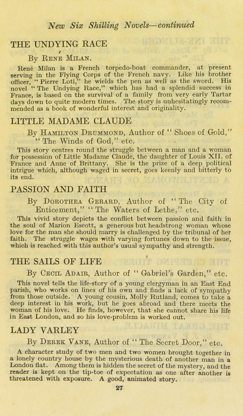 THE UNDYING RACE / By Rene Milan. Ren6 Milan is a French torpedo-boat commander, at present serving in the Flying Corps of the French navy. Like his brother officer, “ Pierre Loti,” he wields the pen as well as the sword. His novel “ The Undying Race,” which has had a splendid success in France, is based on the survival of a family from very early Tartar days down to quite modern times. The story is unhesitatingly recom- mended as a book of wonderful interest and originality. LITTLE MADAME CLAUDE By Hamilton Drummond, Author of “ Shoes of Gold,” “ The Winds of God,” etc. This story centres round the struggle between a man and a woman for possession of Little Madame Claude, the daughter of Louis XII. of France and Anne of Brittany. She is the prize of a deep political intrigue which, although waged in secret, goes keenly and bitterly to its end. PASSION AND FAITH By Dorothea Gerard, Author of “ The City of Enticement,” “ The Waters of Lethe,” etc. This vivid story depicts the conflict between passion and faith in the soul of Marion Escott, a generous but headstrong woman whose love for the man she should marry is challenged by the tribunal of her faith. The struggle wages with varying fortunes down to the issue, which is reached with this author’s usual sympathy and strength. THE SAILS OF LIFE By Cecil Adair, Author of “ Gabriel’s Garden,” etc. This novel tells the life-story of a young clergyman in an East End parish, who works on lines of his own and finds a lack of sympathy from those outside. A young cousin, Molly Rutland, comes to take a deep interest in his work, but he goes abroad and there meets the woman of his love. He finds, however, that she cannot share his life in East London, and so his love-problem is worked out. LADY VARLEY By Derek Vane, Author of “ The Secret Door,” etc. A character study of two men and two women brought together in a lonely country house by the mysterious death of another man in a London fiat. Among them is hidden the secret of the mystery, and the reader is kept on the tip-toe of expectation as one after another is threatened with exposure. A good, animated story.