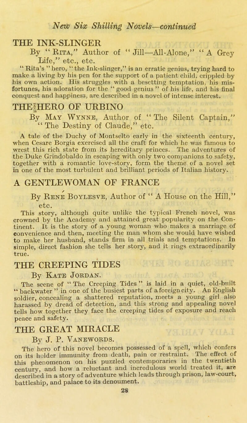 THE INK-SLINGER By “ Rita,” Author of “ Jill—All-Alone,” “ A Grey Life,” etc., etc. “ Rita’s ” hero, “ the Ink-slinger,” is an erratic genius, trying hard to make a living by his pen for the support of a patient child, crippled by his own action. His struggles with a besetting temptation, his mis- fortunes, his adoration for the “ good genius ” of his life, and his final conquest and happiness, are described in a novel of intense interest. THEtHERO OF URBINO By May Wynne, Author of “ The Silent Captain,” “ The Destiny of Claude,” etc. A tale of the Duchy of Montselto early in the sixteenth century, when Cesare Borgia exercised all the craft for which he was famous to wrest this rich state from its hereditary princes. The adventures of the Duke Grindobaldo in escaping with only two companions to safety, together with a romantic love-story, form the theme of a novel set in one of the most turbulent and brilliant periods of Italian history. A GENTLEWOMAN OF FRANCE / By Rene Boylesve, Author of “ A House on the Hill,” etc. This story, although quite unlike the typical French novel, was crowned by the Academy and attained great popularity on the Con- tinent. It is the story of a young woman who makes a marriage of convenience and then, meeting the man whom she would have wished to make her husband, stands firm in all trials and temptations. In simple, direct fashion she tells her story, and it rings extraordinarily true. THE CREEPING TIDES By Kate Joed an. The scene of “ The Creeping Tides ” is laid in a quiet, old-built “ backwater ” in one of the busiest parts of a foreign city. An English soldier, concealing a shattered reputation, meets a young girl also harassed by dread of detection, and this strong and appealing novel tells how together they face the creeping tides of exposure and reach peace and safety. THE GREAT MIRACLE By J. P. Vanewoeds. The hero of this novel becomes possessed of a spell, which confers on its holder immunity from death, pain or restraint. The effect of this phenomenon on liis puzzled contemporaries in the twentieth century, and how a reluctant and incredulous world treated it, are described in a story of adventure which leads through prison, law-court, battleship, and palace to its denoument.