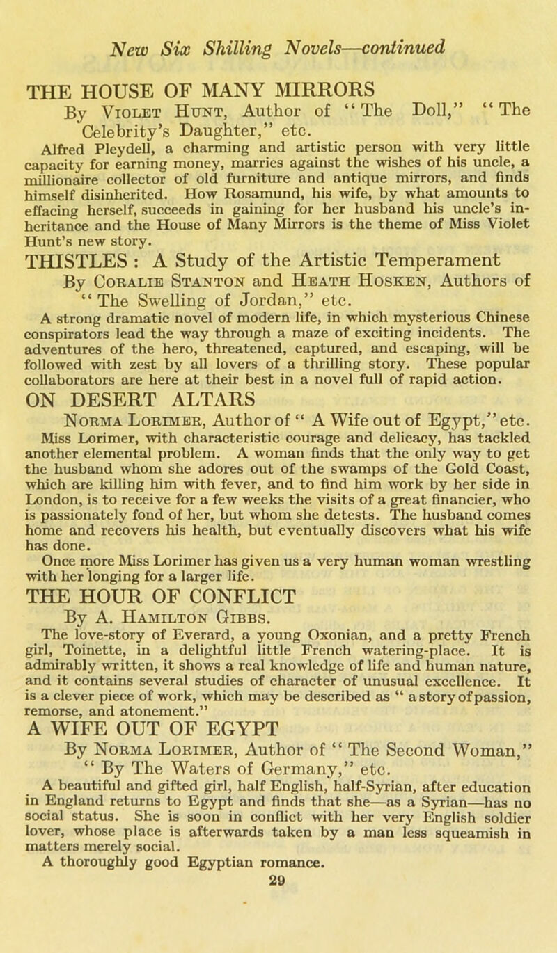 THE HOUSE OF MANY MIRRORS By Violet Hunt, Author of “The Doll,” “The Celebrity’s Daughter,” etc. Alfred Pleydell, a charming and artistic person with very little capacity for earning money, marries against the wishes of his uncle, a millionaire collector of old furniture and antique mirrors, and finds himself disinherited. How Rosamund, his wife, by what amounts to effacing herself, succeeds in gaining for her husband his uncle’s in- heritance and the House of Many Mirrors is the theme of Miss Violet Hunt’s new story. THISTLES : A Study of the Artistic Temperament By Coralie Stanton and Heath Hosken, Authors of “The Swelling of Jordan,” etc. A strong dramatic novel of modern life, in which mysterious Chinese conspirators lead the way through a maze of exciting incidents. The adventures of the hero, threatened, captured, and escaping, will be followed with zest by all lovers of a thrilling story. These popular collaborators are here at their best in a novel full of rapid action. ON DESERT ALTARS Norma Lorimer, Author of “ A Wife out of Egypt,” etc. Miss Lorimer, with characteristic courage and delicacy, has tackled another elemental problem. A woman finds that the only way to get the husband whom she adores out of the swamps of the Gold Coast, which are killing him with fever, and to find him work by her side in London, is to receive for a few weeks the visits of a great financier, who is passionately fond of her, but whom she detests. The husband comes home and recovers his health, but eventually discovers what his wife has done. Once more Miss Lorimer has given us a very human woman wrestling with her longing for a larger life. THE HOUR OF CONFLICT By A. Hamilton Gibbs. The love-story of Everard, a young Oxonian, and a pretty French girl, Toinette, in a delightful little French watering-place. It is admirably written, it shows a real knowledge of life and human nature, and it contains several studies of character of unusual excellence. It is a clever piece of work, which may be described as “ a story of passion, remorse, and atonement.” A WIFE OUT OF EGYPT By Norma Lorimer, Author of “ The Second Woman,” “ By The Waters of Germany,” etc. A beautiful and gifted girl, half English, half-Syrian, after education in England returns to Egypt and finds that she—as a Syrian—has no social status. She is soon in conflict with her very English soldier lover, whose place is afterwards taken by a man less squeamish in matters merely social. A thoroughly good Egyptian romance.