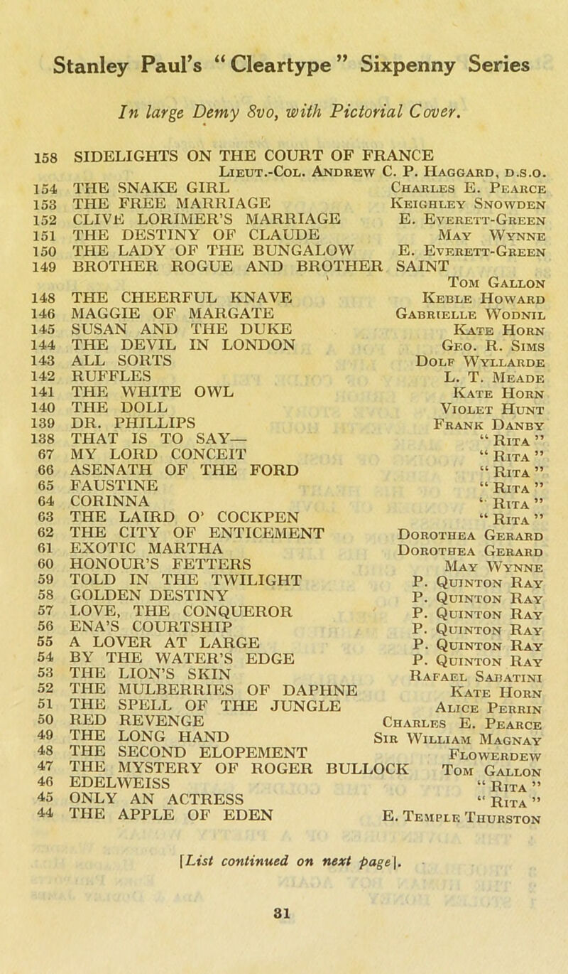 In large Demy 8vo, with Pictorial Cover. 158 154 153 152 151 150 149 148 146 145 144 143 142 141 140 139 138 67 66 65 64 63 62 61 60 59 58 57 56 55 54 53 52 51 50 49 48 47 46 45 44 SIDELIGHTS ON THE COURT OF FRANCE Lieut.-Col. Andrew C. P. Haggard, d.s.o. THE SNAKE GIRL THE FREE MARRIAGE CLIVE LORIMER’S MARRIAGE THE DESTINY OF CLAUDE THE LADY OF THE BUNGALOW BROTHER ROGUE AND BROTHER SAINT Tom Gallon Keble Howard Charles E. Pearce Keighley Snowden E. Everett-Green May Wynne E. Everett-Green THE CHEERFUL KNAVE MAGGIE OF MARGATE SUSAN AND THE DUKE THE DEVIL IN LONDON ALL SORTS RUFFLES THE WHITE OWL THE DOLL DR. PHILLIPS THAT IS TO SAY— MY LORD CONCEIT ASENATH OF THE FORD FAUSTINE CORINNA THE LAIRD O' COCKPEN THE CITY OF ENTICEMENT EXOTIC MARTHA HONOUR’S FETTERS TOLD IN THE TWILIGHT GOLDEN DESTINY LOVE, THE CONQUEROR ENA’S COURTSHIP A LOVER AT LARGE BY THE WATER’S EDGE THE LION’S SKIN THE MULBERRIES OF DAPHNE THE SPELL OF THE JUNGLE RED REVENGE THE LONG HAND THE SECOND ELOPEMENT Gabrielle Wodnil Kate Horn Gf.o. R. Sims Dolf Wyllarde L. T. Meade Kate Horn Violet Hunt Frank Danby “ Rita ” “ Rita ” “ Rita ” “ Rita ” “ Rita ” “ Rita ” Dorothea Gerard Dorothea Gerard May Wynne P. Quinton Ray P. Quinton Ray P. Quinton Ray P. Quinton Ray P. Quinton Ray P. Quinton Ray Rafael Sajjatini Kate Horn Alice Perrin Charles E. Pearce Sir William Magnay Flowerdew THE MYSTERY OF ROGER BULLOCK Tom Gallon EDELWEISS “ RiTA » ONLY AN ACTRESS “Rita” THE APPLE OF EDEN E. Temple Thurston fList continued on next page\.