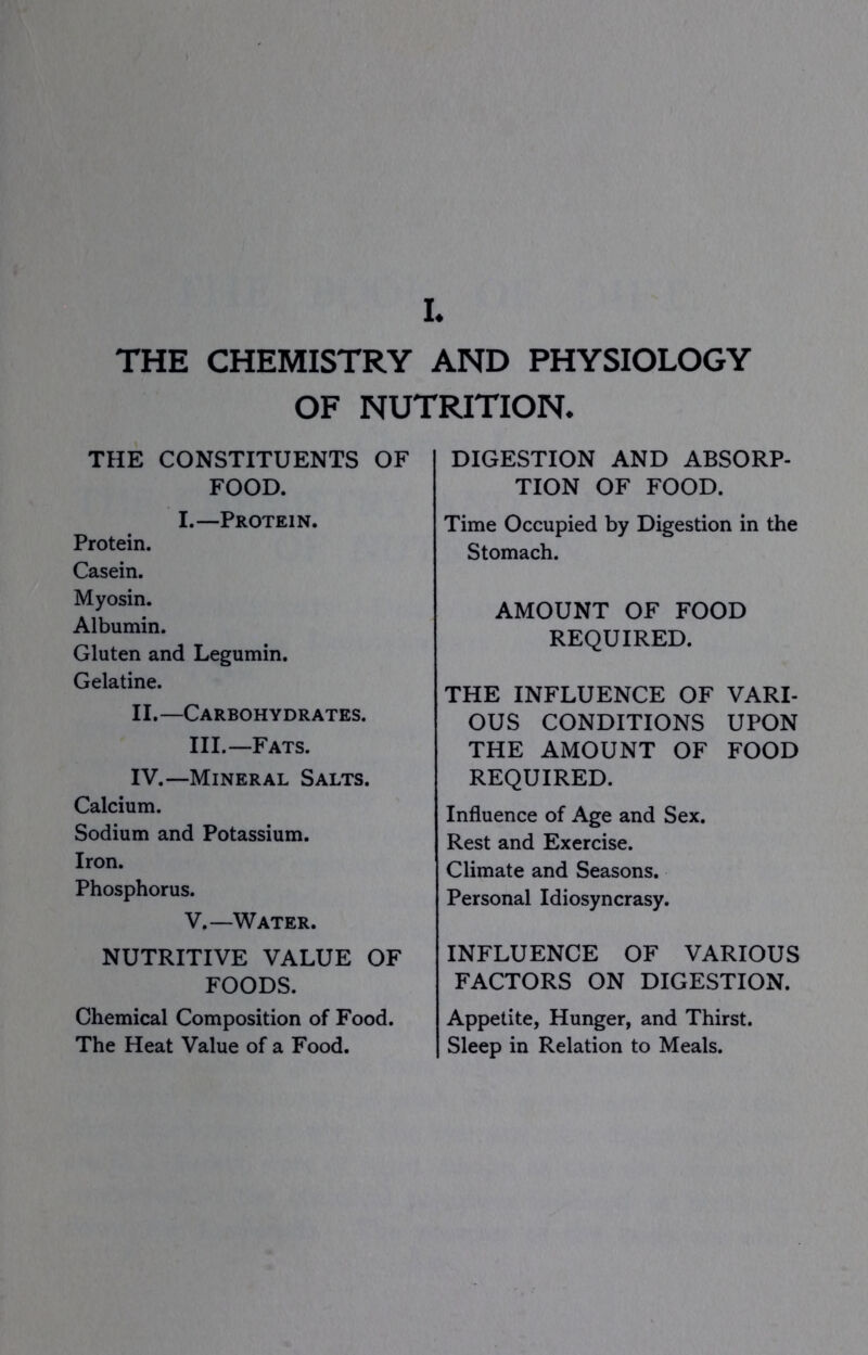 THE CHEMISTRY AND PHYSIOLOGY OF NUTRITION. THE CONSTITUENTS OF FOOD. I.—Protein. Protein. Casein. Myosin. Albumin. Gluten and Legumin. Gelatine. II.—Carbohydrates. III.—Fats. IV.—Mineral Salts. Calcium. Sodium and Potassium. Iron. Phosphorus. V.—Water. NUTRITIVE VALUE OF FOODS. Chemical Composition of Food. The Heat Value of a Food. DIGESTION AND ABSORP- TION OF FOOD. Time Occupied by Digestion in the Stomach. AMOUNT OF FOOD REQUIRED. THE INFLUENCE OF VARI- OUS CONDITIONS UPON THE AMOUNT OF FOOD REQUIRED. Influence of Age and Sex. Rest and Exercise. Climate and Seasons. Personal Idiosyncrasy. INFLUENCE OF VARIOUS FACTORS ON DIGESTION. Appetite, Hunger, and Thirst. Sleep in Relation to Meals.