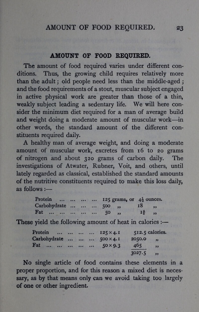 AMOUNT OF FOOD REQUIRED. The amount of food required varies under different con- ditions. Thus, the growing child requires relatively more than the adult; old people need less than the middle-aged ; and the food requirements of a stout, muscular subject engaged in active physical work are greater than those of a thin, weakly subject leading a sedentary life. We will here con- sider the minimum diet required for a man of average build and weight doing a moderate amount of muscular work—in other words, the standard amount of the different con- stituents required daily. A healthy man of average weight, and doing a moderate amount of muscular work, excretes from 16 to 20 grams of nitrogen and about 320 grams of carbon daily. The investigations of Atwater, Rubner, Voit, and others, until lately regarded as classical, established the standard amounts of the nutritive constituents required to make this loss daily, as follows:— Protein 125 grams, or 44 ounces. Carbohydrate 500 „ 18 ,, Fat 50 „ i| „ These yield the following amount of heat in calories :— Protein 125x4.1 512.5 calories. Carbohydrate 500x4.1 2050.0 „ Fat 50x9-3 465 » 3027.5 » No single article of food contains these elements in a proper proportion, and for this reason a mixed diet is neces- sary, as by that means only can we avoid taking too largely of one or other ingredient.