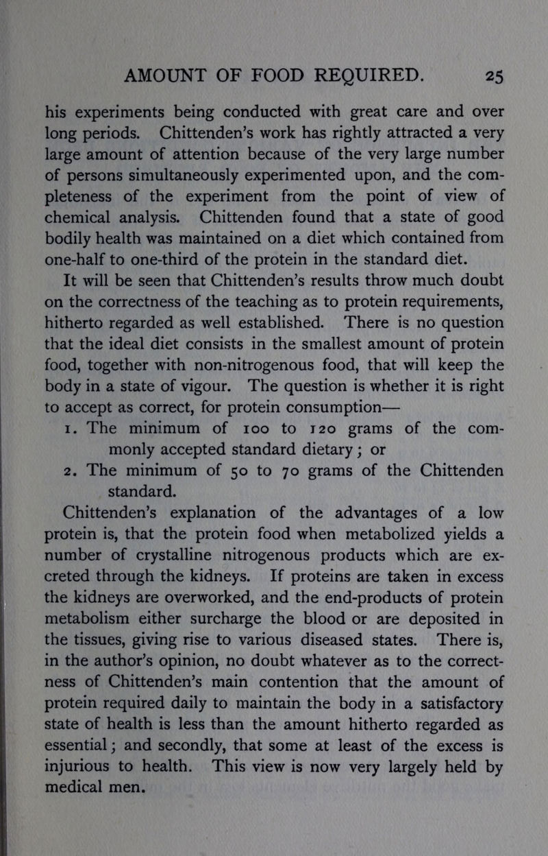 his experiments being conducted with great care and over long periods. Chittenden^s work has rightly attracted a very large amount of attention because of the very large number of persons simultaneously experimented upon, and the com- pleteness of the experiment from the point of view of chemical analysis. Chittenden found that a state of good bodily health was maintained on a diet which contained from one-half to one-third of the protein in the standard diet. It will be seen that Chittenden's results throw much doubt on the correctness of the teaching as to protein requirements, hitherto regarded as well established. There is no question that the ideal diet consists in the smallest amount of protein food, together with non-nitrogenous food, that will keep the body in a state of vigour. The question is whether it is right to accept as correct, for protein consumption— 1. The minimum of 100 to 120 grams of the com- monly accepted standard dietary; or 2. The minimum of 50 to 70 grams of the Chittenden standard. Chittenden's explanation of the advantages of a low protein is, that the protein food when metabolized yields a number of crystalline nitrogenous products which are ex- creted through the kidneys. If proteins are taken in excess the kidneys are overworked, and the end-products of protein metabolism either surcharge the blood or are deposited in the tissues, giving rise to various diseased states. There is, in the author's opinion, no doubt whatever as to the correct- ness of Chittenden's main contention that the amount of protein required daily to maintain the body in a satisfactory state of health is less than the amount hitherto regarded as essential; and secondly, that some at least of the excess is injurious to health. This view is now very largely held by medical men.