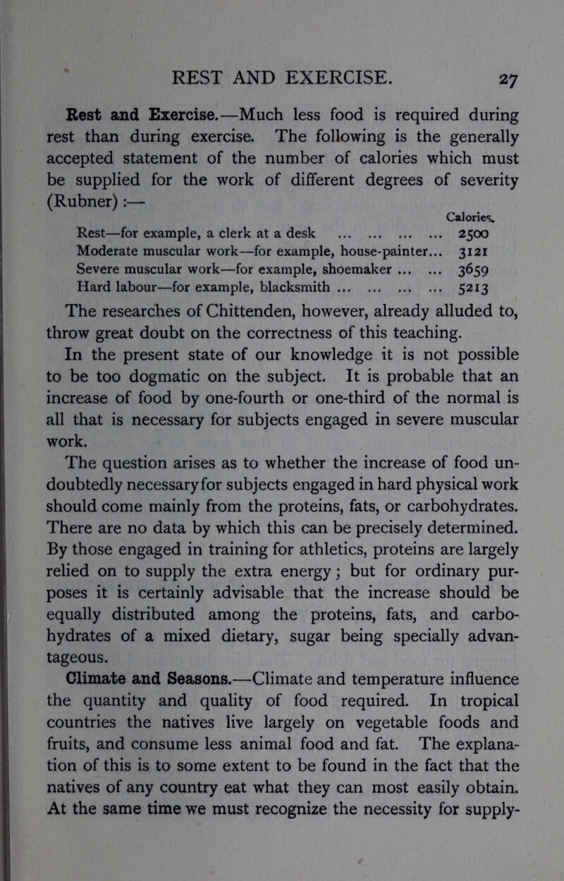 REST AND EXERCISE. Rest and Exercise.—Much less food is required during rest than during exercise. The following is the generally accepted statement of the number of calories which must be supplied for the work of different degrees of severity (Rubner):— Calories* Rest—for example, a clerk at a desk 2500 Moderate muscular work—for example, house-painter... 3121 Severe muscular work—for example, shoemaker 3^59 Hard labour—for example, blacksmith 5213 The researches of Chittenden, however, already alluded to, throw great doubt on the correctness of this teaching. In the present state of our knowledge it is not possible to be too dogmatic on the subject. It is probable that an increase of food by one-fourth or one-third of the normal is all that is necessary for subjects engaged in severe muscular work. The question arises as to whether the increase of food un- doubtedly necessary for subjects engaged in hard physical work should come mainly from the proteins, fats, or carbohydrates. There are no data by which this can be precisely determined. By those engaged in training for athletics, proteins are largely relied on to supply the extra energy; but for ordinary pur- poses it is certainly advisable that the increase should be equally distributed among the proteins, fats, and carbo- hydrates of a mixed dietary, sugar being specially advan- tageous. Climate and Seasons.—Climate and temperature influence the quantity and quality of food required. In tropical countries the natives live largely on vegetable foods and fruits, and consume less animal food and fat. The explana- tion of this is to some extent to be found in the fact that the natives of any country eat what they can most easily obtain. At the same time we must recognize the necessity for supply-