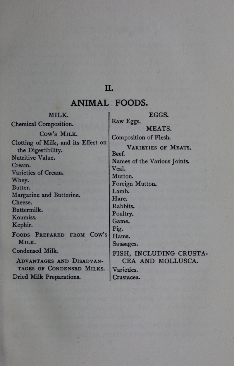 II. ANIMAL FOODS. MILK. Chemical Composition. Cow^s Milk. Clotting of Milk, and its Effect on the Digestibility. Nutritive Value. Cream. Varieties of Cream. Whey. Butter. Margarine and Butterine. Cheese. Buttermilk. Koumiss. Kephir. Foods Prepared from Cow’s Milk. Condensed Milk. Advantages and Disadvan- tages OF Condensed Milks. Dried Milk Preparations. EGGS. Raw Eggs. MEATS. Composition of Flesh. Varieties of Meats. Beef. Names of the Various Joints. Veal. Mutton. Foreign Mutton. Lamb. Hare. Rabbits. Poultry. Game. Pig. Hams. Sausages. FISH, INCLUDING CRUSTA- CEA AND MOLLUSCA. Varieties. Crustacea.