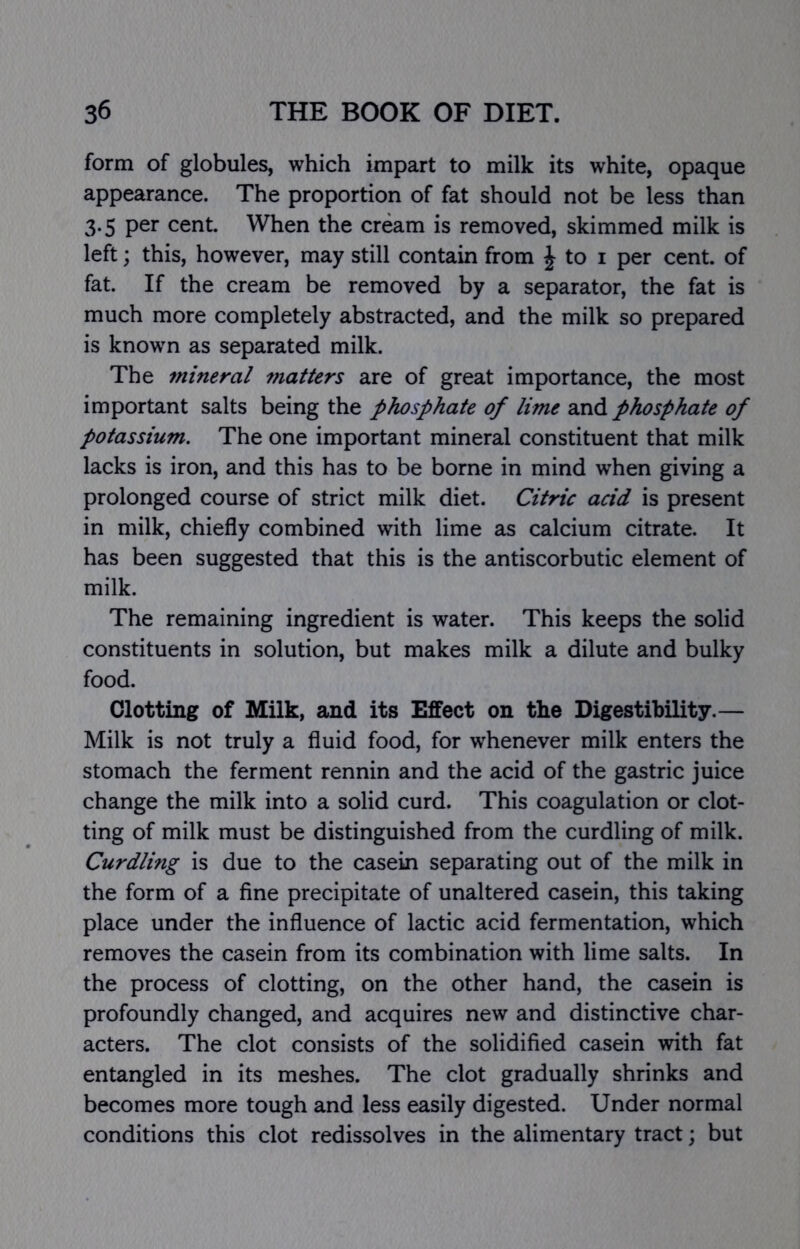 form of globules, which impart to milk its white, opaque appearance. The proportion of fat should not be less than 3.5 per cent. When the cream is removed, skimmed milk is left; this, however, may still contain from ^ to i per cent, of fat. If the cream be removed by a separator, the fat is much more completely abstracted, and the milk so prepared is known as separated milk. The mineral matters are of great importance, the most important salts being the phosphate of lime and phosphate of potassium. The one important mineral constituent that milk lacks is iron, and this has to be borne in mind when giving a prolonged course of strict milk diet. Citric acid is present in milk, chiefly combined with lime as calcium citrate. It has been suggested that this is the antiscorbutic element of milk. The remaining ingredient is water. This keeps the solid constituents in solution, but makes milk a dilute and bulky food. Clotting of Milk, and its Effect on the Digestibility.— Milk is not truly a fluid food, for whenever milk enters the stomach the ferment rennin and the acid of the gastric juice change the milk into a solid curd. This coagulation or clot- ting of milk must be distinguished from the curdling of milk. Curdling is due to the casein separating out of the milk in the form of a fine precipitate of unaltered casein, this taking place under the influence of lactic acid fermentation, which removes the casein from its combination with lime salts. In the process of clotting, on the other hand, the casein is profoundly changed, and acquires new and distinctive char- acters. The clot consists of the solidified casein with fat entangled in its meshes. The clot gradually shrinks and becomes more tough and less easily digested. Under normal conditions this clot redissolves in the alimentary tract; but