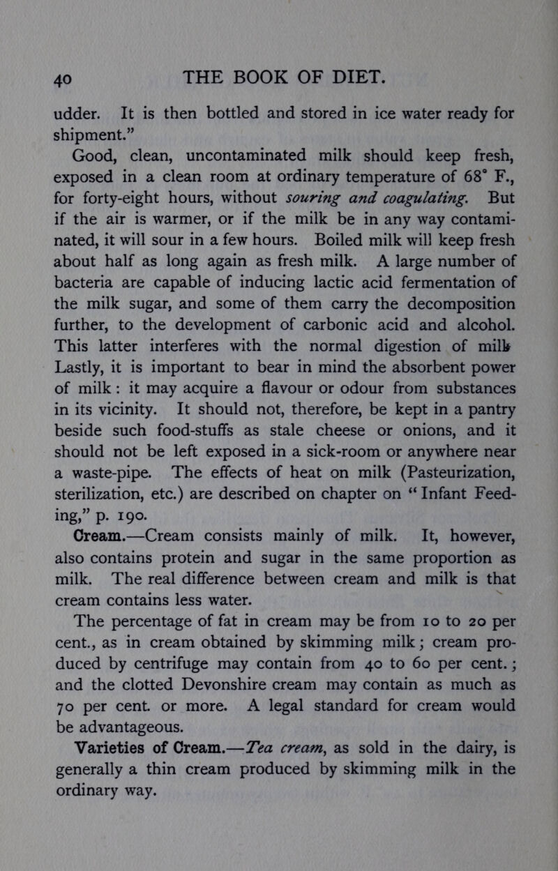 udder. It is then bottled and stored in ice water ready for shipment.” Good, clean, uncontaminated milk should keep fresh, exposed in a clean room at ordinary temperature of 68* F., for forty-eight hours, without souring and coagulating. But if the air is warmer, or if the milk be in any way contami- nated, it will sour in a few hours. Boiled milk will keep fresh about half as long again as fresh milk. A large number of bacteria are capable of inducing lactic acid fermentation of the milk sugar, and some of them carry the decomposition further, to the development of carbonic acid and alcohol. This latter interferes with the normal digestion of milk Lastly, it is important to bear in mind the absorbent power of milk: it may acquire a flavour or odour from substances in its vicinity. It should not, therefore, be kept in a pantry beside such food-stufls as stale cheese or onions, and it should not be left exposed in a sick-room or anywhere near a waste-pipe. The effects of heat on milk (Pasteurization, sterilization, etc.) are described on chapter on “ Infant Feed- ing,” p. 190- Cream.—Cream consists mainly of milk. It, however, also contains protein and sugar in the same proportion as milk. The real difference between cream and milk is that cream contains less water. The percentage of fat in cream may be from lo to 20 per cent., as in cream obtained by skimming milk; cream pro- duced by centrifuge may contain from 40 to 60 per cent.; and the clotted Devonshire cream may contain as much as 70 per cent or more. A legal standard for cream would be advantageous. Varieties of Cream.—Tea cream., as sold in the dairy, is generally a thin cream produced by skimming milk in the ordinary way.