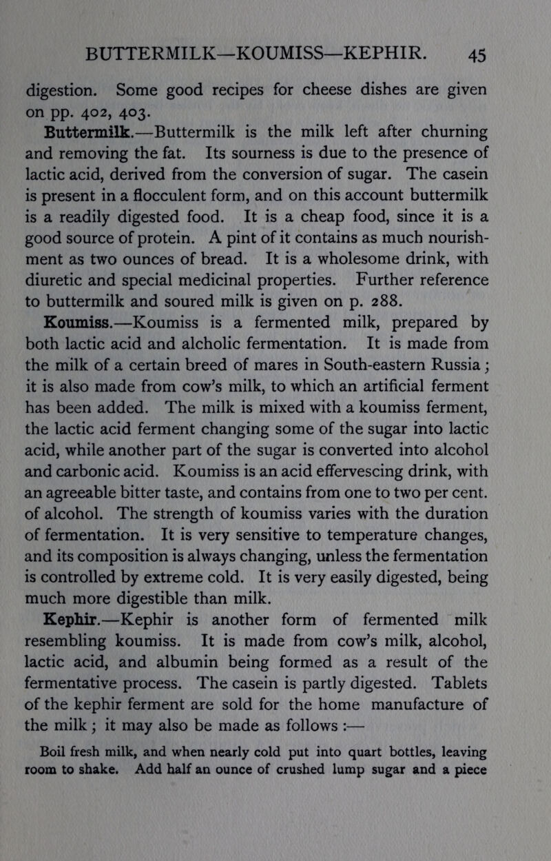 digestion. Some good recipes for cheese dishes are given on pp. 402, 403. Buttermilk.—Buttermilk is the milk left after churning and removing the fat. Its sourness is due to the presence of lactic acid, derived from the conversion of sugar. The casein is present in a flocculent form, and on this account buttermilk is a readily digested food. It is a cheap food, since it is a good source of protein. A pint of it contains as much nourish- ment as two ounces of bread. It is a wholesome drink, with diuretic and special medicinal properties. Further reference to buttermilk and soured milk is given on p. 288. Koumiss.—Koumiss is a fermented milk, prepared by both lactic acid and alcholic fermentation. It is made from the milk of a certain breed of mares in South-eastern Russia; it is also made from cow^s milk, to which an artificial ferment has been added. The milk is mixed with a koumiss ferment, the lactic acid ferment changing some of the sugar into lactic acid, while another part of the sugar is converted into alcohol and carbonic acid. Koumiss is an acid effervescing drink, with an agreeable bitter taste, and contains from one to two per cent, of alcohol. The strength of koumiss varies with the duration of fermentation. It is very sensitive to temperature changes, and its composition is always changing, unless the fermentation is controlled by extreme cold. It is very easily digested, being much more digestible than milk. Kepliir.—Kephir is another form of fermented milk resembling koumiss. It is made from cow’s milk, alcohol, lactic acid, and albumin being formed as a result of the fermentative process. The casein is partly digested. Tablets of the kephir ferment are sold for the home manufacture of the milk; it may also be made as follows :— Boil fresh milk, and when nearly cold put into quart bottles, leaving room to shake. Add half an ounce of crushed lump sugar and a piece