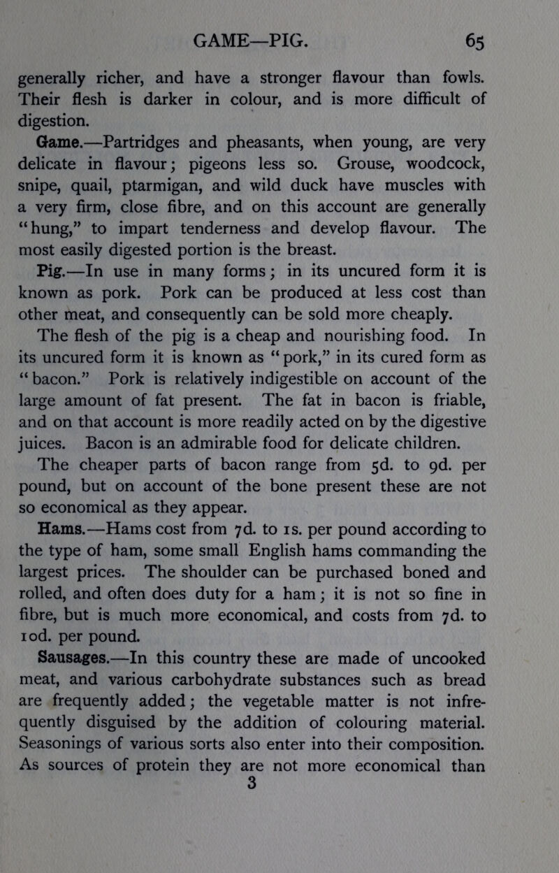 generally richer, and have a stronger flavour than fowls. Their flesh is darker in colour, and is more difficult of digestion. Game.—Partridges and pheasants, when young, are very delicate in flavour; pigeons less so. Grouse, woodcock, snipe, quail, ptarmigan, and wild duck have muscles with a very firm, close fibre, and on this account are generally “hung,” to impart tenderness and develop flavour. The most easily digested portion is the breast. Pig.—In use in many forms; in its uncured form it is known as pork. Pork can be produced at less cost than other meat, and consequently can be sold more cheaply. The flesh of the pig is a cheap and nourishing food. In its uncured form it is known as “ pork,” in its cured form as “ bacon.” Pork is relatively indigestible on account of the large amount of fat present. The fat in bacon is friable, and on that account is more readily acted on by the digestive juices. Bacon is an admirable food for delicate children. The cheaper parts of bacon range from 5d. to 9d. per pound, but on account of the bone present these are not so economical as they appear. Hams.—Hams cost from 7d. to is. per pound according to the type of ham, some small English hams commanding the largest prices. The shoulder can be purchased boned and rolled, and often does duty for a ham; it is not so fine in fibre, but is much more economical, and costs from 7d. to lod. per pound. Sausages.—In this country these are made of uncooked meat, and various carbohydrate substances such as bread are frequently added; the vegetable matter is not infre- quently disguised by the addition of colouring material. Seasonings of various sorts also enter into their composition. As sources of protein they are not more economical than 3