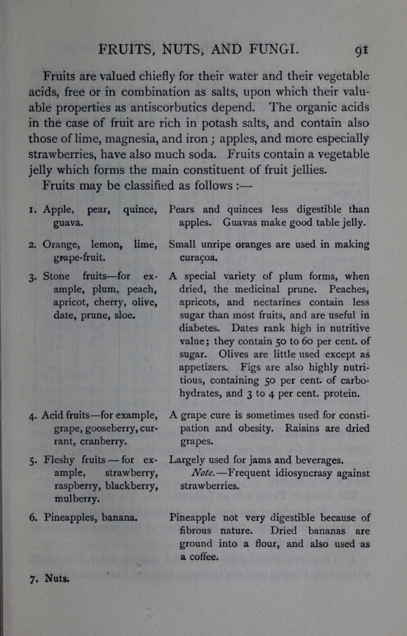 Fruits are valued chiefly for their water and their vegetable acids, free or in combination as salts, upon which their valu- able properties as antiscorbutics depend. The organic acids in the case of fruit are rich in potash salts, and contain also those of lime, magnesia, and iron; apples, and more especially strawberries, have also much soda. Fruits contain a vegetable jelly which forms the main constituent of fruit jellies. Fruits may be classified as follows :— I. Apple, pear, quince, guava. Pears and quinces less digestible than apples. Guavas make good table jelly. 2. Orange, lemon, lime, grape-fruit. Small unripe oranges are used in making cura9oa. 3. Stone fruits—for ex- ample, plum, peach, apricot, cherry, olive, date, prune, sloe. A special variety of plum forms, when dried, the medicinal prune. Peaches, apricots, and nectarines contain less sugar than most fruits, and are useful in diabetes. Dates rank high in nutritive value; they contain 50 to 60 per cent, of sugar. Olives are little used except as appetizers. P'igs are also highly nutri- tious, containing 50 per cent, of carbo- hydrates, and 3 to 4 per cent, protein. 4. Acid fruits—for example, A grape cure is sometimes used for consti- grape, gooseberry, cur- pation and obesity. Raisins are dried rant, cranberry. grapes. 5. Fleshy fruits — for ex- Largely used for jams and beverages. ample, strawberry. Note,—Frequent idiosyncrasy against raspberry, blackberry, strawberries. mulberry. 6. Pineapples, banana. Pineapple not very digestible because of fibrous nature. Dried bananas are ground into a flour, and also used as a coffee. 7, Nuts.