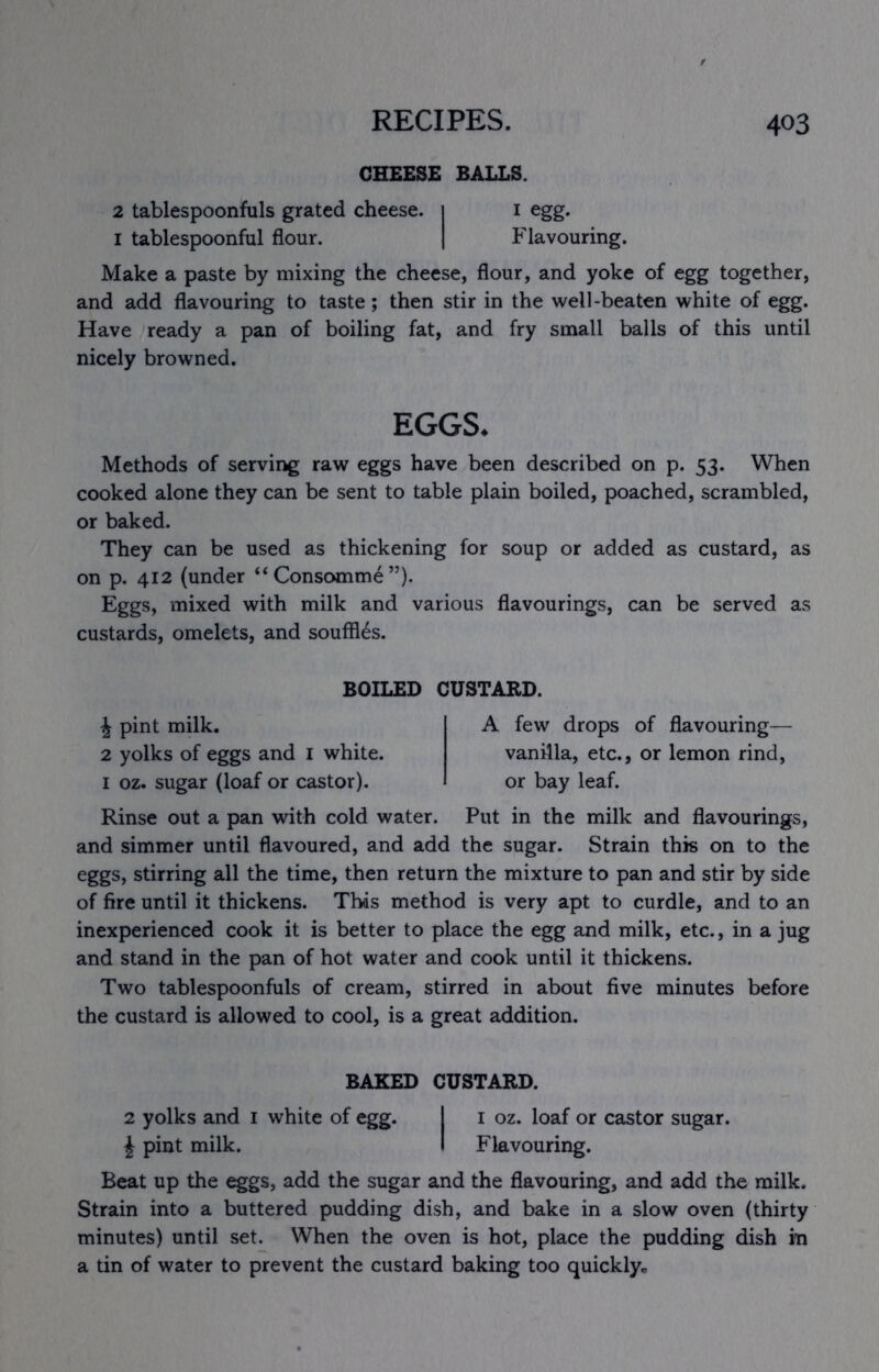 CHEESE BALLS. 2 tablespoonfuls grated cheese. i i egg. I tablespoonful flour. | Flavouring. Make a paste by mixing the cheese, flour, and yoke of egg together, and add flavouring to taste; then stir in the well-beaten white of egg. Have ready a pan of boiling fat, and fry small balls of this until nicely browned. EGGS. Methods of serving raw eggs have been described on p. 53. When cooked alone they can be sent to table plain boiled, poached, scrambled, or baked. They can be used as thickening for soup or added as custard, as on p. 412 (under “Consomme”). Eggs, mixed with milk and various flavourings, can be served as custards, omelets, and souffles. BOILED CUSTARD. J pint milk. 2 yolks of eggs and i white. I oz. sugar (loaf or castor). A few drops of flavouring— vanilla, etc., or lemon rind, or bay leaf. Rinse out a pan with cold water. Put in the milk and flavourings, and simmer until flavoured, and add the sugar. Strain this on to the eggs, stirring all the time, then return the mixture to pan and stir by side of fire until it thickens. This method is very apt to curdle, and to an inexperienced cook it is better to place the egg and milk, etc., in a jug and stand in the pan of hot water and cook until it thickens. Two tablespoonfuls of cream, stirred in about five minutes before the custard is allowed to cool, is a great addition. BAKED CUSTARD. 2 yolks and i white of egg. 1 i oz. loaf or castor sugar. J pint milk. I Flavouring. Beat up the eggs, add the sugar and the flavouring, and add the milk. Strain into a buttered pudding dish, and bake in a slow oven (thirty minutes) until set. When the oven is hot, place the pudding dish in a tin of water to prevent the custard baking too quickly^