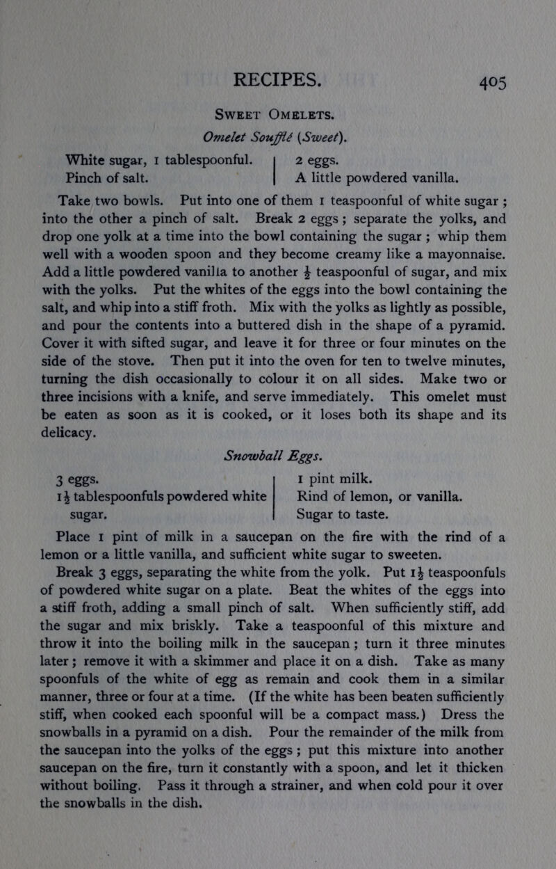 Sweet Omelets. Omelet SoujffU {Sweet). White sugar, i tablespoonful. i 2 eggs. Pinch of salt. | A little powdered vanilla. Take two bowls. Put into one of them i teaspoonful of white sugar ; into the other a pinch of salt. Break 2 eggs; separate the yolks, and drop one yolk at a time into the bowl containing the sugar ; whip them well with a wooden spoon and they become creamy like a mayonnaise. Add a little powdered vanilla to another J teaspoonful of sugar, and mix with the yolks. Put the whites of the eggs into the bowl containing the salt, and whip into a stiff froth. Mix with the yolks as lightly as possible, and pour the contents into a buttered dish in the shape of a pyramid. Cover it with sifted sugar, and leave it for three or four minutes on the side of the stove. Then put it into the oven for ten to twelve minutes, turning the dish occasionally to colour it on all sides. Make two or three incisions with a knife, and serve immediately. This omelet must be eaten as soon as it is cooked, or it loses both its shape and its delicacy. Snowball Eggs, 3 eggs. IJ tablespoonfuls powdered white sugar. I pint milk. Rind of lemon, or vanilla. Sugar to taste. Place I pint of milk in a saucepan on the fire with the rind of a lemon or a little vanilla, and sufficient white sugar to sweeten. Break 3 eggs, separating the white from the yolk. Put i J teaspoonfuls of powdered white sugar on a plate. Beat the whites of the eggs into a stiff froth, adding a small pinch of salt. When sufficiently stiff, add the sugar and mix briskly. Take a teaspoonful of this mixture and throw it into the boiling milk in the saucepan; turn it three minutes later ; remove it with a skimmer and place it on a dish. Take as many spoonfuls of the white of egg as remain and cook them in a similar manner, three or four at a time. (If the white has been beaten sufficiently stiff, when cooked each spoonful will be a compact mass.) Dress the snowballs in a pyramid on a dish. Pour the remainder of the milk from the saucepan into the yolks of the eggs ; put this mixture into another saucepan on the fire, turn it constantly with a spoon, and let it thicken without boiling. Pass it through a strainer, and when cold pour it over the snowballs in the dish.