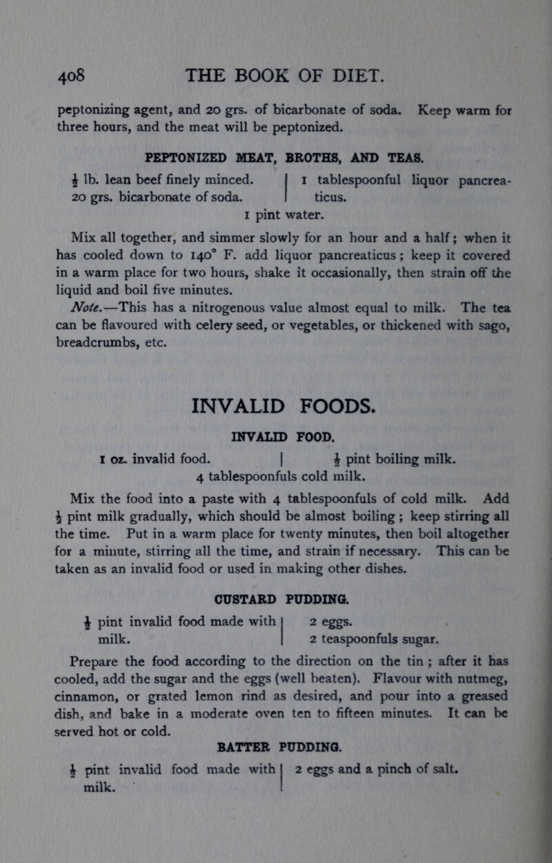 peptonizing agent, and 20 grs. of bicarbonate of soda. Keep warm for three hours, and the meat will be peptonized. PEPTONIZED MEAT, BROTHS, AND TEAS. i lb. lean beef finely minced. I i tablespoonful liquor pancrea- 20 grs. bicarbonate of soda. I ticus. I pint water. Mix all together, and simmer slowly for an hour and a half; when it has cooled down to 140® F. add liquor pancreaticus; keep it covered in a warm place for two hours, shake it occasionally, then strain off the liquid and boil five minutes. —This has a nitrogenous value almost equal to milk. The tea can be flavoured with celery seed, or vegetables, or thickened with sago, breadcrumbs, etc. INVALID FOODS. INVALID FOOD. I oz. invalid food. | J pint boiling milk. 4 tablespoonfuls cold milk. Mix the food into a paste with 4 tablespoonfuls of cold milk. Add J pint milk gradually, which should be almost boiling ; keep stirring all the time. Put in a warm place for twenty minutes, then boil altogether for a minute, stirring all the time, and strain if necessary. This can be taken as an invalid food or used in making other dishes. CUSTARD PUDDING. J pint invalid food made with I 2 eggs. milk. I 2 teaspoonfuls sugar. Prepare the food according to the direction on the tin ; after it has cooled, add the sugar and the eggs (well beaten). Flavour with nutmeg, cinnamon, or grated lemon rind as desired, and pour into a greased dish, and bake in a moderate oven ten to fifteen minutes. It can be served hot or cold. BATTER PUDDING. J pint invalid food made with I 2 eggs and a pinch of salt, milk. I