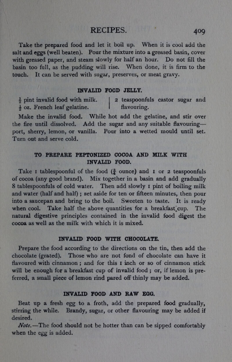 Take the prepared food and let it boil up. When it is cool add the salt and eggs (well beaten). Pour the mixture into a greased basin, cover with greased paper, and steam slowly for half an hour. Do not fill the basin too full, as the pudding will rise. When done, it is firm to the touch. It can be served with sugar, preserves, or meat gravy. INVALID FOOD JELLY. J pint invalid food with milk. 1 2 teaspoonfuls castor sugar and J oz. French leaf gelatine. I flavouring. Make the invalid food. While hot add the gelatine, and stir over the fire until dissolved. Add the sugar and any suitable flavouring— port, sherry, lemon, or vanilla. Pour into a wetted mould until set. Turn out and serve cold. TO PREPARE PEPTONIZED COCOA AND MILK WITH INVALID FOOD. Take i tablespoonful of the food (f ounce) and i or 2 teaspoonfuls of cocoa (any good brand). Mix together in a basin and add gradually 8 tablespoonfuls of cold water. Then add slowly i pint of boiling milk and water (half and half); set aside for ten or fifteen minutes, then pour into a saucepan and bring to the boil. Sweeten to taste. It is ready when cool. Take half the above quantities for a breakfast'cup. The natural digestive principles contained in the invalid food digest the cocoa as well as the milk with which it is mixed. INVALID FOOD WITH CHOCOLATE. Prepare the food according to the directions on the tin, then add the chocolate (grated). Those who are not fond of chocolate can have it flavoured with cinnamon ; and for this I inch or so of cinnamon stick will be enough for a breakfast cup of invalid food ; or, if lemon is pre- ferred, a small piece of lemon rind pared off thinly may be added. INVALID FOOD AND RAW EGG. Beat up a fresh egg to a froth, add the prepared food gradually, stirring the while. Brandy, sugar, or other flavouring may be added if desired. Note.—The food should not be hotter than can be sipped comfortably when the egg is added.