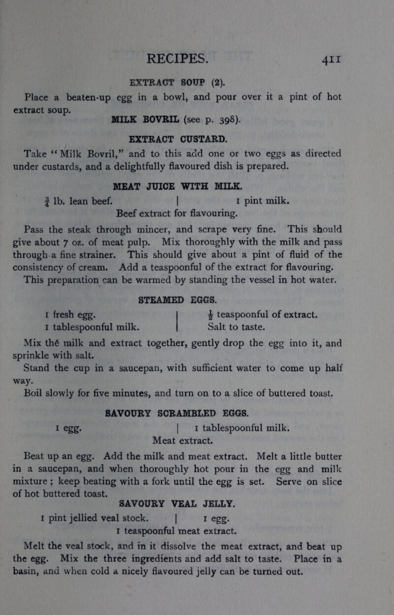 EXTRACT SOUP (2). Place a beaten-up egg in a bowl, and pour over it a pint of hot extract soup. MILK BOVRIL (see p. 39S)- EXTRACT CUSTARD. Take “ Milk Bovril,” and to this add one or two eggs as directed under custards, and a delightfully flavoured dish is prepared. MEAT JUICE WITH MILK. J lb. lean beef. | i pint milk. Beef extract for flavouring. Pass the steak through mincer, and scrape very fine. This should give about 7 oz. of meat pulp. Mix thoroughly with the milk and pass through a fine strainer. This should give about a pint of fluid of the consistency of cream. Add a teaspoonful of the extract for flavouring. This preparation can be warmed by standing the vessel in hot water. STEAMED EGGS. I fresh egg. I ^ teaspoonful of extract. I tablespoonful milk. | Salt to taste. Mix th6 milk and extract together, gently drop the egg into it, and sprinkle with salt. Stand the cup in a saucepan, with sufficient water to come up half way. Boil slowly for five minutes, and turn on to a slice of buttered toast. SAVOURY SCRAMBLED EGGS. I egg. I I tablespoonful milk. Meat extract. Beat up an egg. Add the milk and meat extract. Melt a little butter in a saucepan, and when thoroughly hot pour in the egg and milk mixture ; keep beating with a fork until the egg is set. Serve on slice of hot buttered toast. SAVOURY VEAL JELLY. I pint jellied veal stock. | i egg. I teaspoonful meat extract. Melt the veal stock, and in it dissolve the meat extract, and beat up the egg. Mix the three ingredients and add salt to taste. Place in a basin, and when cold a nicely flavoured jelly can be turned out.