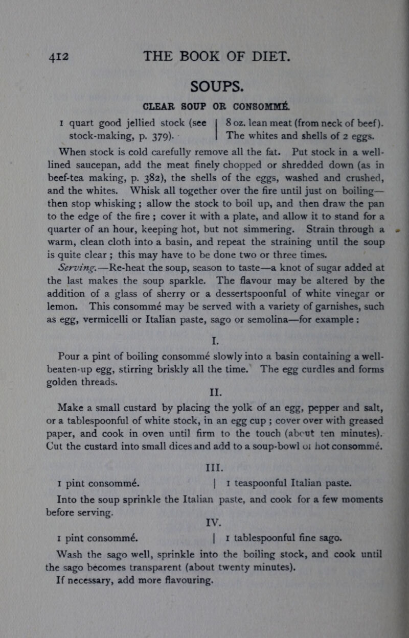 SOUPS. CLEAR SOUP OR CONSOMMI I quart good jellied stock (see I 8 oz. lean meat (from neck of beef), stock-making, p. 379). I The whites and shells of 2 eggs. When stock is cold carefully remove all the fat. Put stock in a well- lined saucepan, add the meat finely chopped or shredded down (as in beef-tea making, p. 382), the shells of the eggs, washed and crushed, and the whites. Whisk all together over the fire until just on boiling— then stop whisking; allow the stock to boil up, and then draw the pan to the edge of the fire ; cover it with a plate, and allow it to stand for a quarter of an hour, keeping hot, but not simmering. Strain through a warm, clean cloth into a basin, and repeat the straining until the soup is quite clear ; this may have to be done two or three times. Serving.—Re-heat the soup, season to taste—a knot of sugar added at the last makes the soup sparkle. The flavour may be altered by the addition of a glass of sherry or a dessertspoonful of white vinegar or lemon. This consomme may be served with a variety of garnishes, such as egg, vermicelli or Italian paste, sago or semolina—for example : I. Pour a pint of boiling consomme slowly into a basin containing a well- beaten-up egg, stirring briskly all the time. The egg curdles and forms golden threads. II. Make a small custard by placing the yolk of an egg, pepper and salt, or a tablespoonful of white stock, in an egg cup ; cover over with greased paper, and cook in oven until firm to the touch (about ten minutes). Cut the custard into small dices and add to a soup-bowl oi hot consomme. III. I pint consomm^. | i teaspoonful Italian paste. Into the soup sprinkle the Italian paste, and cook for a few moments before serving. IV. I pint consomm^. t i tablespoonful fine sago. Wash the sago well, sprinkle into the boiling stock, and cook until the sago becomes transparent (about twenty minutes). If necessary, add more flavouring.