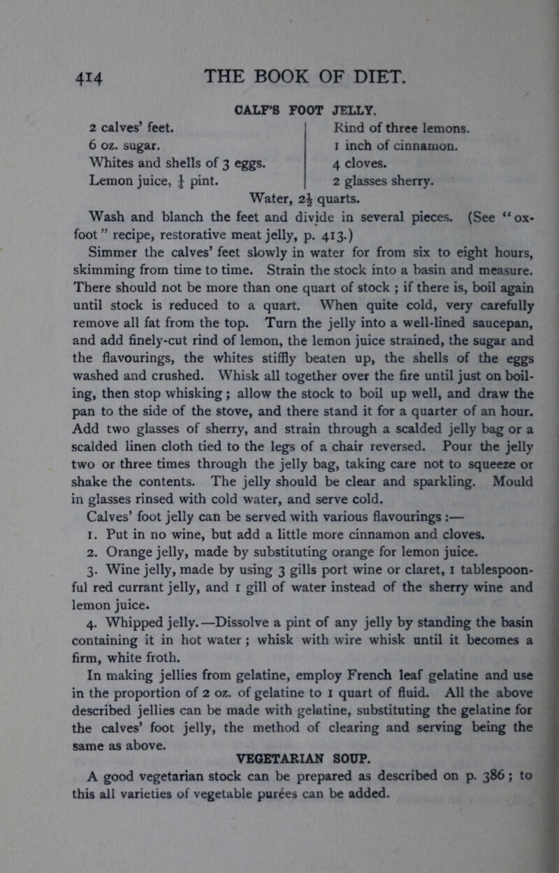 CALF'S FOOT JELLY. 2 calves’ feet. Rind of three lemons. 6 oz. sugar. i inch of cinnamon. Whites and shells of 3 eggs. 4 cloves. Lemon juice, J pint. 2 glasses sherry. Water, 2J quarts. Wash and blanch the feet and divide in several pieces. (See “ox- foot” recipe, restorative meat jelly, p. 413.) Simmer the calves’ feet slowly in water for from six to eight hours, skimming from time to time. Strain the stock into a basin and measure. There should not be more than one quart of stock ; if there is, boil again until stock is reduced to a quart. When quite cold, very carefully remove all fat from the top. Turn the jelly into a well-lined saucepan, and add finely-cut rind of lemon, the lemon juice strained, the sugar and the flavourings, the whites stiffly beaten up, the shells of the eggs washed and crushed. Whisk all together over the fire until just on boil- ing, then stop whisking; allow the stock to boil up well, and draw the pan to the side of the stove, and there stand it for a quarter of an hour. Add two glasses of sherry, and strain through a scalded jelly bag or a scalded linen cloth tied to the legs of a chair reversed. Pour the jelly two or three times through the jelly bag, taking care not to squeeze or shake the contents. The jelly should be clear and sparkling. Mould in glasses rinsed with cold water, and serve cold. Calves’ foot jelly can be served with various flavourings :— 1. Put in no wine, but add a little more cinnamon and cloves. 2. Orange jelly, made by substituting orange for lemon juice. 3. Wine jelly, made by using 3 gills port wine or claret, i tablespoon- ful red currant jelly, and i gill of water instead of the sherry wine and lemon juice. 4. Whipped jelly.—Dissolve a pint of any jelly by standing the basin containing it in hot water; whisk with wire whisk until it becomes a firm, white froth. In making jellies from gelatine, employ French leaf gelatine and use in the proportion of 2 oz. of gelatine to i quart of fluid. All the above described jellies can be made with gelatine, substituting the gelatine for the calves* foot jelly, the method of clearing and serving being the same as above. VEGETARIAN SOUP. A good vegetarian stock can be prepared as described on p. 386; to this all varieties of vegetable purges can be added.