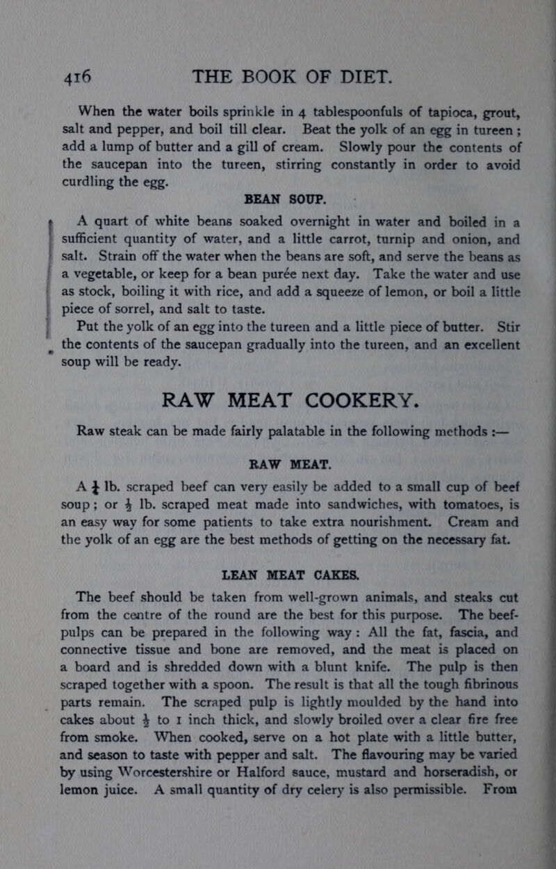 When the water boils sprinkle in 4 tablespoonfuls of tapioca, grout, salt and pepper, and boil till clear. Beat the yolk of an egg in tureen ; add a lump of butter and a gill of cream. Slowly pour the contents of the saucepan into the tureen, stirring constantly in order to avoid curdling the egg. BEAN SOUP. A quart of white beans soaked overnight in water and boiled in a sufficient quantity of water, and a little carrot, turnip and onion, and salt. Strain off the water when the beans are soft, and serve the beans as a vegetable, or keep for a bean puree next day. Take the water and use as stock, boiling it with rice, and add a squeeze of lemon, or boil a little piece of sorrel, and salt to taste. Put the yolk of an egg into the tureen and a little piece of butter. Stir the contents of the saucepan gradually into the tureen, and an excellent soup will be ready. RAW MEAT COOKERY. Raw steak can be made fairly palatable in the following methods :— RAW MEAT. A J lb. scraped beef can very easily be added to a small cup of beef soup; or ^ lb. scraped meat made into sandwiches, with tomatoes, is an easy way for some patients to take extra nourishment. Cream and the yolk of an egg are the best methods of getting on the necessary fat. LEAN MEAT CAKES. The beef should be taken from well-grown animals, and steaks cut from the centre of the round are the best for this purpose. The beef- pulps can be prepared in the following way : All the fat, fascia, and connective tissue and bone are removed, and the meat is placed on a board and is shredded down with a blunt knife. The pulp is then scraped together with a spoon. The result is that all the tough fibrinous parts remain. The scraped pulp is lightly moulded by the hand into cakes about ^ to i inch thick, and slowly broiled over a clear fire free from smoke. When cooked, serve on a hot plate with a little butter, and season to taste with pepper and salt. The flavouring may be varied by using Worcestershire or Halford sauce, mustard and horseradish, or lemon juice. A small quantity of dry celery is also permissible. From