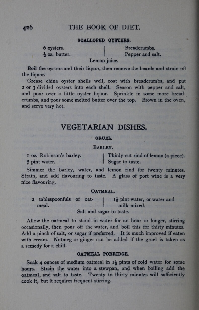 SCALLOPED OYSTERS. 6 oysters. I Breadcrumbs, i oz. butter. | Pepper and salt. Lemon juice. Boil the oysters and their liquor, then remove the beards and strain oft the liquor. Grease china oyster shells well, coat with breadcrumbs, and put 2 or 3 divided oysters into each shell. Season with pepper and salt, and pour over a little oyster liquor. Sprinkle in some more bread- crumbs, and pour some melted butter over the top. Brown in the oven, and serve very hot. VEGETARIAN DISHES- GRUEL. Barley. I oz. Robinson’s barley. I Thinly-cut rind of lemon (a piece). } pint water. I Sugar to taste. Simmer the barley, water, and lemon rind for twenty minutes. Strain, and add flavouring to taste. A glass of port wine is a very nice flavouring. Oatmeal. 2 tablespoonfuls of oat- I i J pint water, or water and meal. I milk mixed. Salt and sugar to taste. Allow the oatmeal to stand in water for an hour or longer, stirring occasionally, then pour off the water, and boil this for thirty minutes. Add a pinch of salt, or sugar if preferred. It is much improved if eaten with cream. Nutmeg or ginger can be added if the gruel is taken as a remedy for a chill. OATMEAL PORRIDGE. Soak 4 ounces of medium oatmeal in pints of cold water for some hours. Strain the water into a stewpan, and when boiling add the oatmeal, and salt to taste. Twenty to thirty minutes will sufficiently cook it, but it requires frequent stirring.