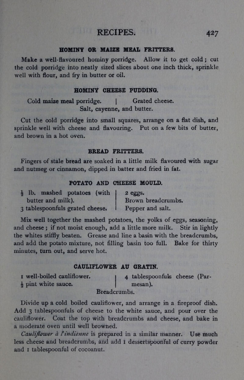 HOMINY OR MAIZE MEAL FRITTERS. Make a well-flavoured hominy porridge. Allow it to get cold; cut the cold porridge into neatly sized slices about one inch thick, sprinkle well with flour, and fry in butter or oil. HOMINY CHEESE PUDDING. Cold maize meal porridge. 1 Grated cheese. Salt, cayenne, and butter. Cut the oold porridge into small squares, arrange on a flat dish, and sprinkle well with cheese and flavouring. Put on a few bits of butter, and brown in a hot oven. BREAD FRITTERS. Fingers of stale bread are soaked in a little milk flavoured with sugar and nutmeg or cinnamon, dipped in batter and fried in fat. POTATO AND CHEESE MOULD. i lb. mashed potatoes (with butter and milk). 3 tablespoonfuls grated cheese. 2 eggs. Brown breadcrumbs. Pepper and salt. Mix well together the mashed potatoes, the yolks of eggs, seasoning, and cheese ; if not moist enough, add a little more milk. Stir in lightly the whites stiffly beaten. Grease and line a basin with the breadcrumbs, and add the potato mixture, not filling basin too full. Bake for thirty minutes, turn out, and serve hot. CAULIFLOWER AU GRATIN. I well-boiled cauliflower. 1 4 tablespoonfuls cheese (Par- J pint white sauce. | mesan). Breadcrumbs. Divide up a cold boiled cauliflower, and arrange in a fireproof dish. Add 3 tablespoonfuls of cheese to the white sauce, and pour over the cauliflower. Coat the top with breadcrumbs and cheese, and bake in a moderate oven until well browned. Cauliflower d, tindienne is prepared in a similar manner. Use much less cheese and breadcrumbs, and add I dessertspoonful of curry powder and I tablespoonful of cocoanut.