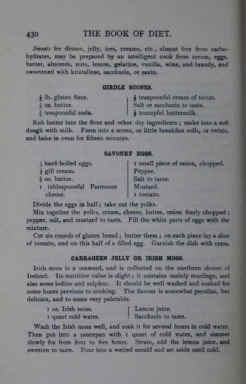Sweets for dinner, jelly, ices, creams, etc., almost free from carbo- hydrates, may be prepared by an intelligent cook from cream, eggs, butter, almonds, nuts, lemon, gelatine, vanilla, wine, and brandy, and sweetened with kristallose, saccharin, or saxin. GIRDLE SCONES. i lb. gluten flour, i oz. butter. J teaspoonful soda. J teaspoonful cream of tartar. Salt or saccharin to taste. \ teacupful buttermilk. Rub butter into the flour and other dry ingredients ; make into a soft dough with milk. Form into a scone, or little breakfast rolls, or twists, and bake in oven for fifteen minutes. SAVOURY EGGS. 3 hard-boiled eggs. J gill cream. J oz. butter. I tablespoonful Parmesan cheese. I small piece of onion, chopped. Pepper. Salt to taste. Mustard. I tomato. Divide the eggs in half; take out the yolks. Mix together the yolks, cream, cheese, butter, onion finely chopped ; pepper, salt, and mustard to taste. Fill the white parts of eggs with the mixture. Cut six rounds of gluten bread ; butter them ; on each piece lay a slice of tomato, and on this half of a filled egg. Garnish the dish with cress. CARRAGEEN JELLY OR IRISH MOSS. Irish moss is a seaweed, and is collected on the northern shores of Ireland. Its nutritive value is slight; it contains mainly mucilage, and also some iodine and sulphur. It should be well washed and soaked for some hours previous to cooking. The flavour is somewhat peculiar, but delicate, and to some very palatable. I oz. Irish moss. I Lemon juice. I quart cold water. I Saccharin to taste. Wash the Irish moss well, and soak it for several hours in cold water. Then put^ into a saucepan with r quart of cold water, and simmer slowly for from four to five hours. Strain, add the lemon juice, and sweeten to taste. Pour into a wetted mould and set aside until cold.