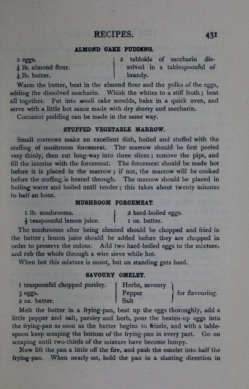 2 eggs. i lb. almond flour. Jdb. butter. ALMOND CAKE PUDDING. tabloids 2 tabloids of saccharin dis- solved in a tablespoonful of brandy. Warm the butter, beat in the almond flour and the yolks of the eggs, adding the dissolved saocharin. Whisk the whites to a stiff froth ; beat all together. Put into small cake moulds, bake in a quick oven, and serve with a little hot sauce made with dry sherry and saccharin. Cocoanut pudding can be made in the same way. STUFFED VEGETABLE MARROW. Small marrows make an excellent dish, boiled and stuffed with the stuffing of mushroom forcemeat. The marrow should be first peeled very thinly, then cut long-way into three slices; remove the pips, and fill the interior with the forcemeat. The forcemeat should be made hot before it is placed in the marrow ; if not, the marrow will be cooked before the stuffing is heated through. The marrow should be placed in boiling water and boiled until tender; this takes about twenty minutes to half an hour. MUSHROOM FORCEMEAT. I lb. mushrooms. I 2 hard-boiled eggs. J teaspoonful lemon juice. I i oz. butter. The mushrooms after being cleaned should be chopped and fried in the butter; lemon juice should be added before they are chopped in order to preserve the colour. Add two hard-boiled eggs to the mixturei and rub the whole through a wire sieve while hot. When hot this mixture is moist, but on standing gets hard. SAVOURY OMELET. 1 teaspoonful chopped parsley. 3 eggs. 2 oz. butter. Herbs, savoury Pepper Salt j- for flavouring. Melt the butter in a frying-pan, beat up the eggs thoroughly, add a little pepper and salt, parsley and herb, pour the beaten-up eggs into the frying-pan as soon as the butter begins to frizzle, and with a table- spoon keep scraping the bottom of the frying-pan in every part. Go on scraping until two-thirds of the mixture have become lumpy. Now lift the pan a little off the fire, and push the omelet into half the frying-pan. When nearly set, hold the pan in a slanting direction in