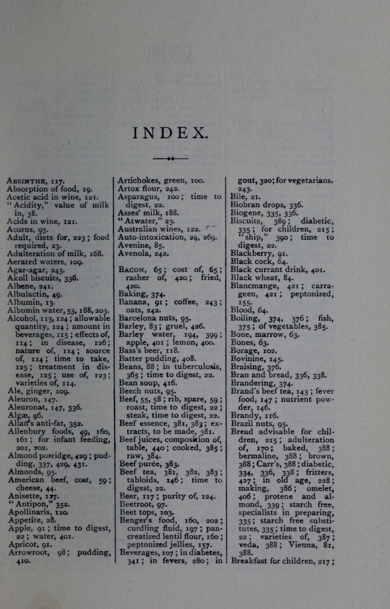 INDEX, Absinthe, 117. Absorption of food, 19. Acetic acid in wine, 121. “Acidity,” value of milk in, 38. Acids in wine, 121. Acorns, 95. Adult, diets for, 223; food required, 23. Adulteration of milk, 168. Aerated waters, 109. Agar-agar, 243. Akoll biscuits, 336. Albene, 241. Albulactin, 49. Albumin, 13. Albumin water, 53,188,203. Alcohol, 113,124; allowable quantity, 124 ; amount in leverages, 115 ; effects of, 114; in disease, 126; nature of, 114; source of, 114; time to take, 125; treatment in dis- ease, 125; use of, 123; varieties of, 114. Ale, ginger, 109. Aleuron, 147. Aleuronat, 147, 336. Algae, 96. Allart's anti-fat, 352. Allenbury foods, 49, 160, 161; for infant feeding, 201, 202. Almond porridge, 429 ; pud- ding, 337, 429, 431. Almonds, 95. American beef, cost, 59; cheese, 44. Anisette, 117. “ Antipon,” 352. Apollinaris, xio. Appetite, 28.^ Apple, 91 ; time to digest, 22 ; water, 401. Apricot, 91. Arrowroot, 98; pudding, 410. Artichokes, green, 100. Artox flour, 242. Asparagus, 100; time to digest, 22. Asses’ milk, 188. “ Atwater,” 23. Australian wines, 122. ^ ' Auto-intoxication, 29, 269. Avenine, 85. Avenola, 242. Bacon, 65; cost of, 65; rasher of, 420; fried, 420, Baking, 374. Banana, 91; coffee, 243; oats, 242. Barcelona nuts, 95. Barley, 83 ; gruel, 426. Barley water, 194, 399; apple, 401; lemon, 400. Bass’s beer, 118. Batter pudding, 408. Beans, 88; in tuberculosis, 365 ; time to digest, 22. Bean soup, 416. Beech nuts, 95. Beef, 55, 58 ; rib, spare, 59 ; roast, time to digest, 22 ; steak, time to digest, 22. Beef essence, 381, 383; ex- tracts, to be made, 381. Beef juices, composition of, table, 440; cooked, 385 ; raw, 384. Beef pur^e, 383. Beef tea, 381, 382, 383; tabloids, 146; time to digest, 22. Beer, 117 ; purity of, 124. Beetroot, 97. Beet tops, 103. Benger’s food, 160, 202; curdling fluid, 197 ; pan- creatized lentil flour, 160; peptonized jellies, 157. Beverages, 107; in diabetes, 341; in fevers, 280; in gout, 320; for vegetarians, 243- Bile, 21. Biobran drops, 336. Biogene, 335, 336. Biscuits, 389; diabetic, 335 ; for children, 215 ; “ship,” 390; time to digest, 22. Blackberry, 91. Black cock, 64. Black currant drink, 401. Black wheat, 84. Blancmange, 421; carra- geen, 421; peptonized, 155- Blood, 64. Boiling, 374, 376; fish, 375 » of vegetables, 385. Bone, marrow, 63. Bones, 63. Borage, 102. Bovinine, 145. Braising, 376. Bran and oread, 336, 338. Brandering, 374. Brand’s beef tea, 143 ; fever food, 147 ; nutrient pow- der, 146. Brandy, 116. Brazil nuts, 95. Bread advisable for chil- dren, 215; adulteration of, 170; baked, 388; bermaline, 388; brown, 388; Carr’s, 388; diabetic, 334» 336, 338; fritters, 427 in old age, 228; making, 386; omelet, 406; protene and al- mond, 339; starch free, specialists in preparing, 335; starch free substi- tutes, 335; time to digest, 22; varieties of, 387; veda, 388; Vienna, 81, 388. Breakfast for children, 217;