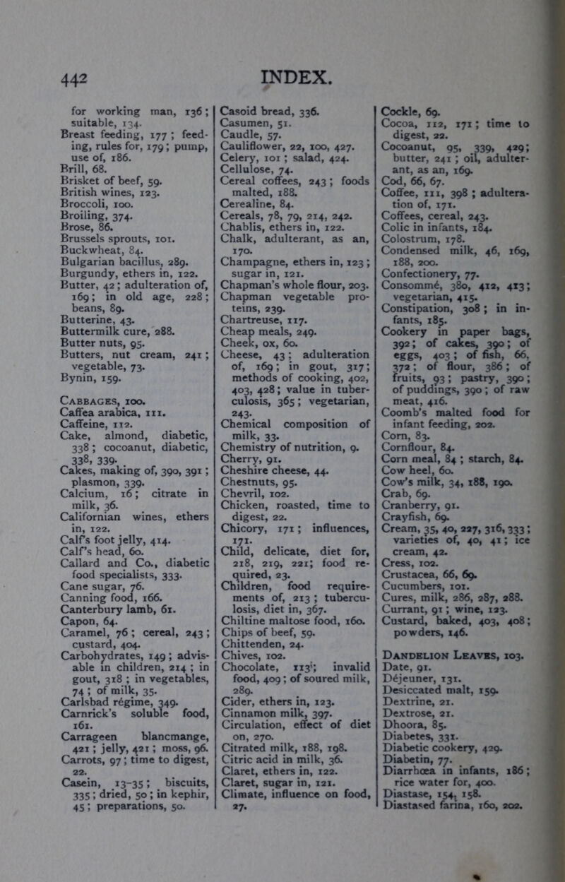 for working man, 136; suitable, 134. Breast feeding, 177 ; feed- ing, rules for, 179; pump, use of, 186. Brill, 68. Brisket of beef, 59. British wines, 123. Broccoli, 100. Broiling, 374. Brose, 86. Brussels sprouts, loi. Buckwheat, 84. Bulgarian bacillus, 289. Burgundy, ethers in, 122. Butter, 42; adulteration of, 169; in old age, 228; beans, 89. Butterine, 43. Buttermilk cure, 288. Butter nuts, 95. Butters, nut cream, 241; vegetable, 73. Bynin, 159. Cabbages, ioo. Caffea arabica, in. Caffeine, 112. Cake, almond, diabetic, 338; cocoanut, diabetic, 338, 339- . Cakes, making of, 390, 391; plasmon, 339. Calcium, 16; citrate in milk, 36. Californian wines, ethers in, 122. Calfs foot jelly, 414. CalCs head, 60. Callard and Co., diabetic food specialists, 333. Cane sugar, 76. Canning food, 166. Canterbury lamb, 61. Capon, 64. Caramel, 76 ; cereal, 243 ; custard, 404. Carbohjrd rates, 149 ; advis- able in children, 214 ; in gout, 318 ; in vegetables, 74 ; of milk, 35. Carlsbad regime, 349. Carnrick’s soluble food, 161. Carrageen blancmange, 421; jelly, ^21; moss, 96. Carrots, 97; time to digest, 22. Casein, 13-351 biscuite, 335; dried, 50 ; in kephir, 45; preparations, 50. Casoid bread, 336. Casumen, 51. Caudle, 57. Cauliflower, 22, zoo, 427. Celery, loi ; salad, 424. Cellulose, 74. Cereal coffees, 243; foods malted, 188. Cerealinc, 84. Cereals, 78, 79, 214, 242. Chablis, ethers in, 122. Chalk, adulterant, as an, 170. Champagne, ethers in, 123 ; sugar in, 121. Chapman’s whole flour, 203. Chapman vegetable pro- teins, 239. Chartreuse, 117. Cheap meals, 249. Cheek, ox, 60. Cheese, 43; adulteration of, 169; in gout, 317; methods of cooking, 402, 403, 428; value in tuber- culosis, 365; vegetarian, 243- Chemical composition of milk, 33. Chemistry of nutrition, 9. Cherry, 91. Cheshire cheese, 44. Chestnuts, 95. Chevril, 102. Chicken, roasted, time to digest, 22. Chicory, 171; influences, 171- Child, delicate, diet for, 218, 219, 221; food re- (^uired, 23. Children, food require- ments of, 213 ; tubercu- losis, diet in, 367. Chiltine maltose food, 160. Chips of beef, 59. Chittenden, 24. Chives, 102. Chocolate, iiy; invalid food, 409; of soured milk, 289. Cider, ethers in, 123. Cinnamon milk, 397. Circulation, effect of diet on, 270. Citrated milk, i88, 198. Citric acid in milk, 36. Claret, ethers in, 122. Claret, sugar in, 121. Climate, influence on food, 27. Cockle, 69. Cocoa, 112, 171; time to digest, 22. Cocoanut, 95, 339, 429; butter, 241 ; oil, adulter- ant, as an, 169. Cod, 66, 67. Coffee, III, 398 ; adultera- tion of, 171. Coffees, cereal, 243. Colic in infants, 184. Colostrum, 178. Condensed milk, 46, 169, 188, 200. Confectionery, 77. Consomm^, 380, 4x2, 4x3; vegetarian, 415. Constipation, 3^; in in- fants, 185. Cookery in paper bags, 392; of cakes, 390; of 403; of fish, 66, 372; of flour, 386; of fruits, 93 ; pastry, 390 ; of puddings, 390; of raw meat, 416. Coomb’s malted food for infant feeding, 202. Com, 83. Cornflour, 84. Corn meal, 84 ; starch, 84. Cow heel, 60. Cow’s milk, 34, 188, 190. Crab, 69. Cranberry, 91. Crayfish, 69. Cream, 35, 40, 227, 316,333; varieties of, 40, 41; ice cream, 42. Cress, 102. Crustacea, 66, 69. Cucumbers, 101. Cures, milk, 286, 287, 288. Currant, 91; wine, 123. Custard, baked, 403, 408; powders, 146. Dandelion Leaves, 103. Date, 91. Dejeuner, 131. Desiccated malt, 159. Dextrine, 21. Dextrose, 21. Dhoora, 85. Diabetes, 331. Diabetic cookery, 429. Diabetin, 77. Diarrhoea in infants, 186; rice water for, 400. Diastase, 154^ 158. Diastased fanna, 160, 202.