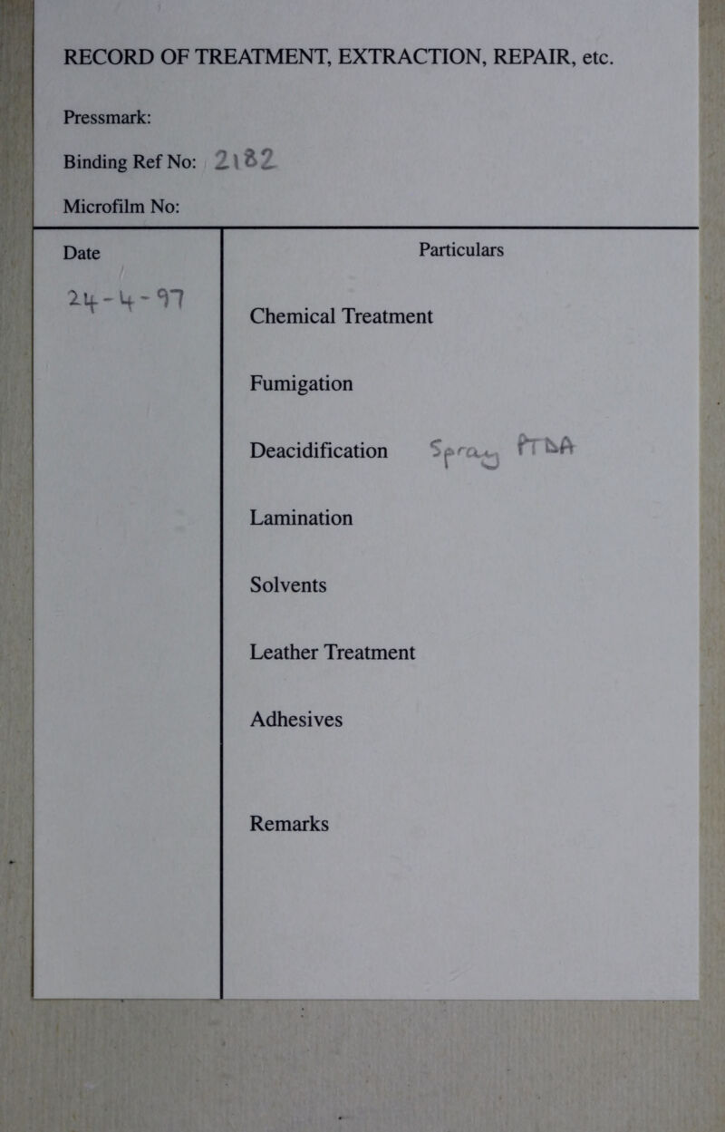 RECORD OF TREATMENT, EXTRACTION, REPAIR, etc. Pressmark: Binding Ref No: 2\tZ Microfilm No: Date Particulars Chemical Treatment Fumigation Deacidification Lamination Solvents Leather Treatment Adhesives Remarks