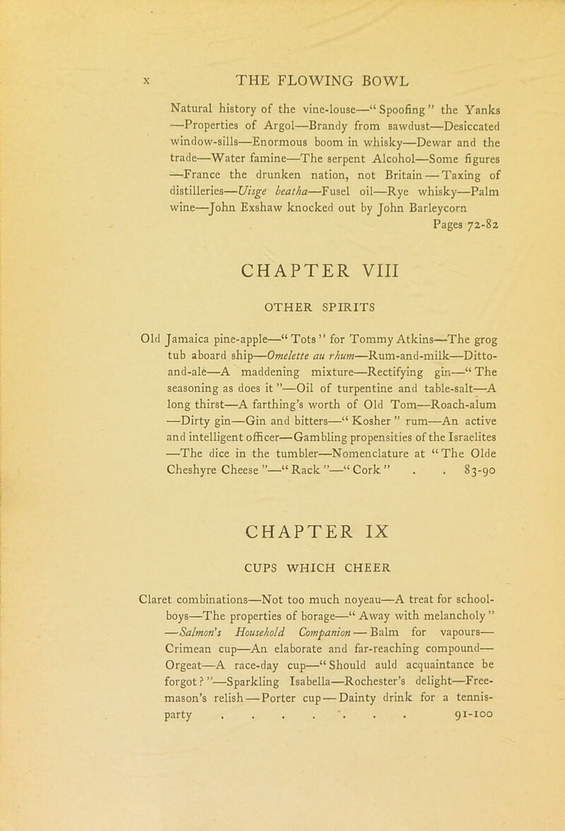 Natural history of the vine-louse—“Spoofing” the Yanks —Properties of Argol—Brandy from sawdust—Desiccated window-sills—Enormous boom in whisky—Dewar and the trade—Water famine—The serpent Alcohol—Some figures —France the drunken nation, not Britain — Taxing of distilleries—Uisge beatha—Fusel oil—Rye whisky—Palm wine—John Exshaw knocked out by John Barleycorn Pages 72-82 CHAPTER VIII OTHER SPIRITS Old Jamaica pine-apple—“Tots” for Tommy Atkins—The grog tub aboard ship—Omelette au rhum—Rum-and-milk—Ditto- and-ale—A maddening mixture—Rectifying gin—“The seasoning as does it ”—Oil of turpentine and table-salt—A long thirst—A farthing’s worth of Old Tom—Roach-alum -—-Dirty gin—Gin and bitters—“ Kosher ” rum—An active and intelligent officer—Gambling propensities of the Israelites —The dice in the tumbler—Nomenclature at “ The Olde Cheshyre Cheese ”—“Rack”—“Cork” . . 83-90 CHAPTER IX CUPS WHICH CHEER Claret combinations—Not too much noyeau—A treat for school- boys—The properties of borage—“ Away with melancholy ” —Salmon’s Household Companion — Balm for vapours— Crimean cup—An elaborate and far-reaching compound— Orgeat—A race-day cup—“ Should auld acquaintance be forgot ? ”—Sparkling Isabella—Rochester’s delight—Free- mason’s relish — Porter cup—Dainty drink for a tennis- party . . . . . . 91-100