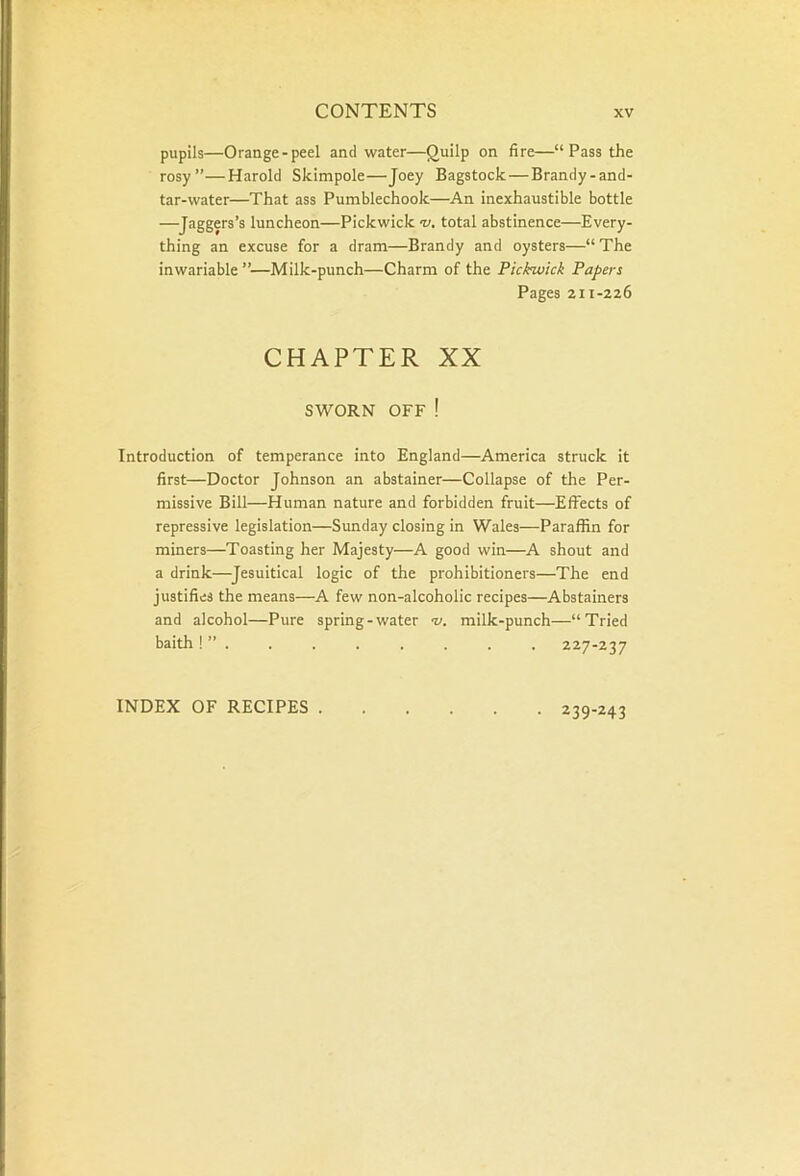 pupils—Orange-peel and water—Quilp on fire—“ Pass the rosy”—Harold Skimpole—Joey Bagstock—Brandy-and- tar-water—That ass Pumblechook—An inexhaustible bottle —Jaggers’s luncheon—Pickwick •v. total abstinence—Every- thing an excuse for a dram—Brandy and oysters—“ The inwariable”—Milk-punch—Charm of the Pickwick Papers Pages 211-226 CHAPTER XX SWORN OFF ! Introduction of temperance into England—America struck it first—Doctor Johnson an abstainer—Collapse of the Per- missive Bill—Human nature and forbidden fruit—Effects of repressive legislation—Sunday closing in Wales—Paraffin for miners—Toasting her Majesty—A good win—A shout and a drink—Jesuitical logic of the prohibitioners—The end justifies the means—A few non-alcoholic recipes—Abstainers and alcohol—Pure spring-water v. milk-punch—“Tried baith ! ” . . . . . . . . 227-237 INDEX OF RECIPES . • 239-243