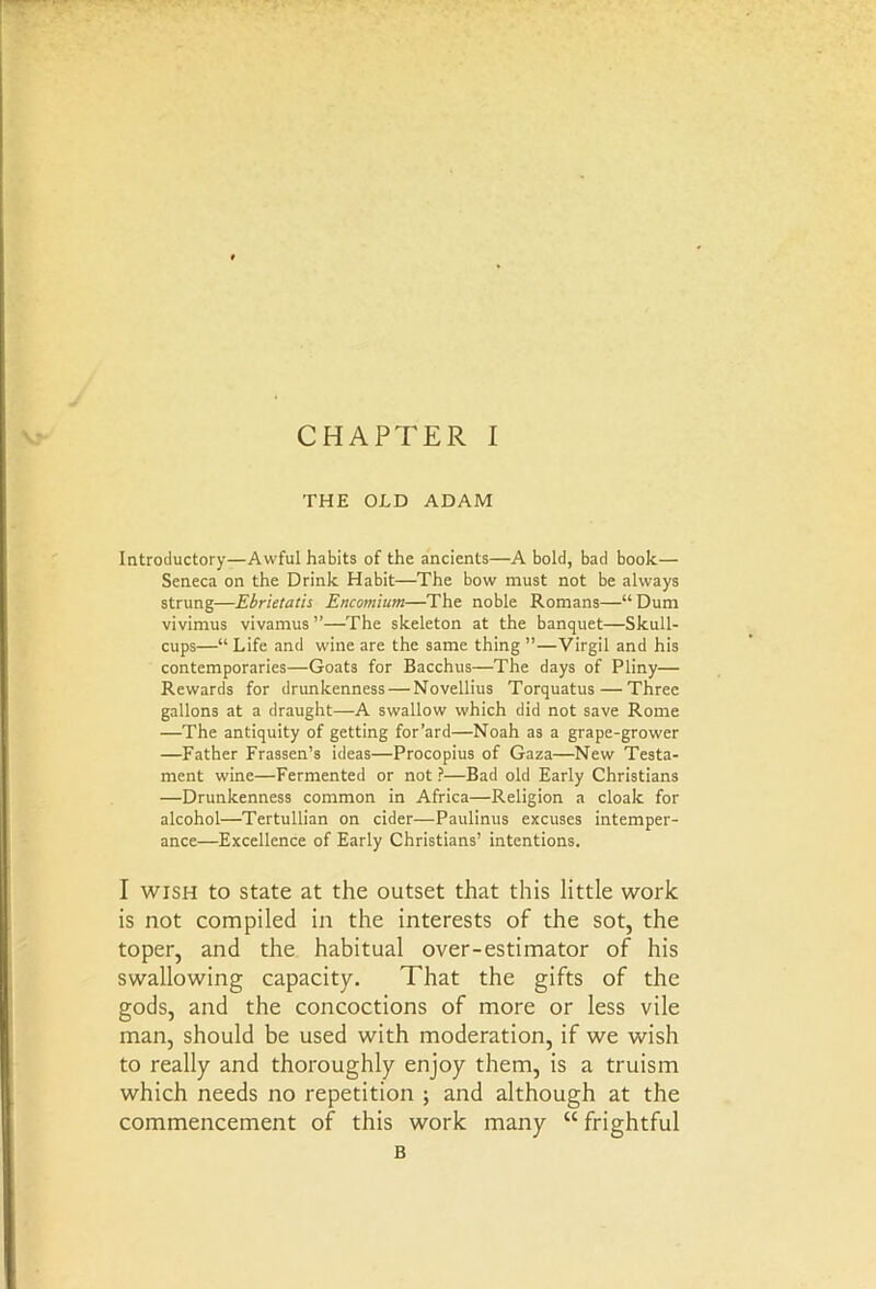 THE OLD ADAM Introductory—Awful habits of the ancients—A bold, bad book— Seneca on the Drink Habit—The bow must not be always strung—Ebrietatis Encomium—The noble Romans—“ Dum vivimus vivamus ”—The skeleton at the banquet—Skull- cups—“Life and wine are the same thing ”—Virgil and his contemporaries—Goats for Bacchus—The days of Pliny— Rewards for drunkenness — Novellius Torquatus — Three gallons at a draught—A swallow which did not save Rome —The antiquity of getting for’ard—Noah as a grape-grower —Father Frassen’s ideas—Procopius of Gaza—New Testa- ment wine—Fermented or not ?—Bad old Early Christians —Drunkenness common in Africa—Religion a cloak for alcohol—Tertullian on cider—Paulinus excuses intemper- ance—Excellence of Early Christians’ intentions. I wish to state at the outset that this little work is not compiled in the interests of the sot, the toper, and the habitual over-estimator of his swallowing capacity. That the gifts of the gods, and the concoctions of more or less vile man, should be used with moderation, if we wish to really and thoroughly enjoy them, is a truism which needs no repetition ; and although at the commencement of this work many “ frightful B