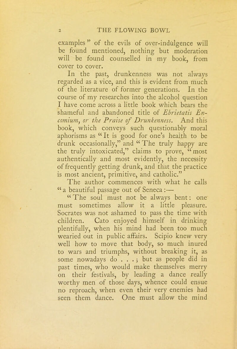 examples ” of the evils of over-indulgence will be found mentioned, nothing but moderation will be found counselled in my book, from cover to cover. In the past, drunkenness was not always regarded as a vice, and this is evident from much of the literature of former generations. In the course of my researches into the alcohol question I have come across a little book which bears the shameful and abandoned title of Ebrietatis En- comium, or the Praise of Drunkenness. And this book, which conveys such questionably moral aphorisms as “ It is good for one’s health to be drunk occasionally,” and “ The truly happy are the truly intoxicated,” claims to prove, “most authentically and most evidently, the necessity of frequently getting drunk, and that the practice is most ancient, primitive, and catholic.” The author commences with what he calls “ a beautiful passage out of Seneca :— “The soul must not be always bent: one must sometimes allow it a little pleasure. Socrates was not ashamed to pass the time with children. Cato enjoyed himself in drinking plentifully, when his mind had been too much wearied out in public affairs. Scipio knew very well how to move that body, so much inured to wars and triumphs, without breaking it, as some nowadays do ... ; but as people did in past times, who would make themselves merry on their festivals, by leading a dance really worthy men of those days, whence could ensue no reproach, when even their very enemies had seen them dance. One must allow the mind