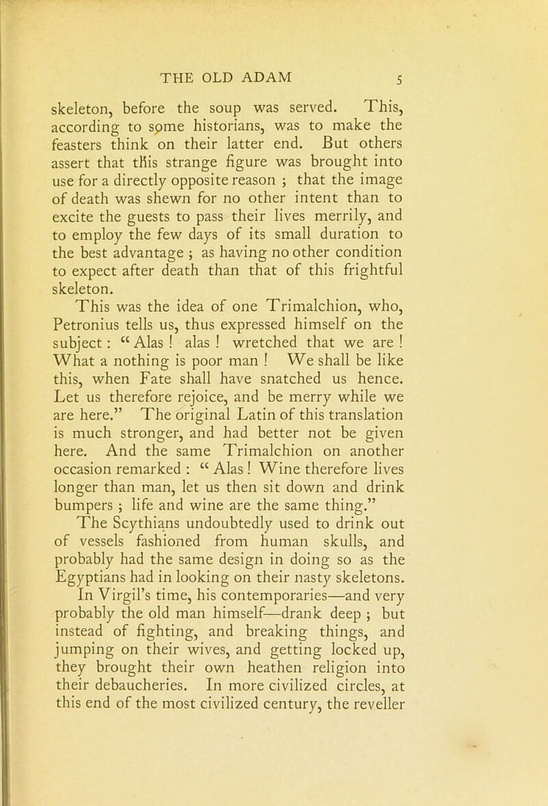 skeleton, before the soup was served. This, according to spme historians, was to make the feasters think on their latter end. But others assert that this strange figure was brought into use for a directly opposite reason ; that the image of death was shewn for no other intent than to excite the guests to pass their lives merrily, and to employ the few days of its small duration to the best advantage ; as having no other condition to expect after death than that of this frightful skeleton. This was the idea of one Trimalchion, who, Petronius tells us, thus expressed himself on the subject: “ Alas ! alas ! wretched that we are ! What a nothing is poor man ! We shall be like this, when Fate shall have snatched us hence. Let us therefore rejoice, and be merry while we are here.” The original Latin of this translation is much stronger, and had better not be given here. And the same Trimalchion on another occasion remarked : “ Alas ! Wine therefore lives longer than man, let us then sit down and drink bumpers ; life and wine are the same thing.” The Scythians undoubtedly used to drink out of vessels fashioned from human skulls, and probably had the same design in doing so as the Egyptians had in looking on their nasty skeletons. In Virgil’s time, his contemporaries—and very probably the old man himself—drank deep ; but instead of fighting, and breaking things, and jumping on their wives, and getting locked up, they brought their own heathen religion into their debaucheries. In more civilized circles, at this end of the most civilized century, the reveller