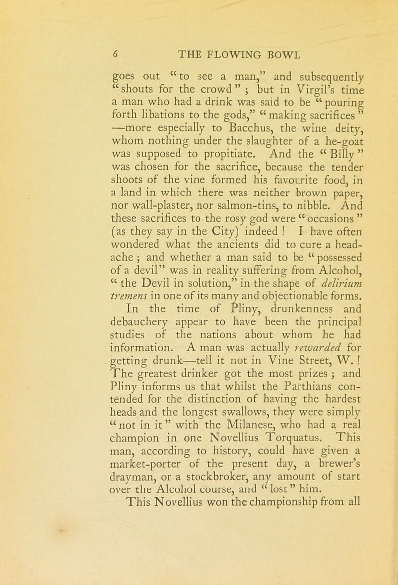 goes out “to see a man,” and subsequently “shouts for the crowd”; but in Virgil’s time a man who had a drink was said to be “ pouring forth libations to the gods,” “ making sacrifices ” —more especially to Bacchus, the wine deity, whom nothing under the slaughter of a he-goat was supposed to propitiate. And the “ Billy ” was chosen for the sacrifice, because the tender shoots of the vine formed his favourite food, in a land in which there was neither brown paper, nor wall-plaster, nor salmon-tins, to nibble. And these sacrifices to the rosy god were “ occasions ” (as they say in the City) indeed ! I have often wondered what the ancients did to cure a head- ache ; and whether a man said to be “ possessed of a devil” was in reality suffering from Alcohol, “ the Devil in solution,” in the shape of delirium tremens in one of its many and objectionable forms. In the time of Pliny, drunkenness and debauchery appear to have been the principal studies of the nations about whom he had information. A man was actually rewarded for getting drunk—tell it not in Vine Street, W. ! The greatest drinker got the most prizes ; and Pliny informs us that whilst the Parthians con- tended for the distinction of having the hardest heads and the longest swallows, they were simply “ not in it ” with the Milanese, who had a real champion in one Novellius Torquatus. This man, according to history, could have given a market-porter of the present day, a brewer’s drayman, or a stockbroker, any amount of start over the Alcohol course, and “lost” him. This Novellius won the championship from all