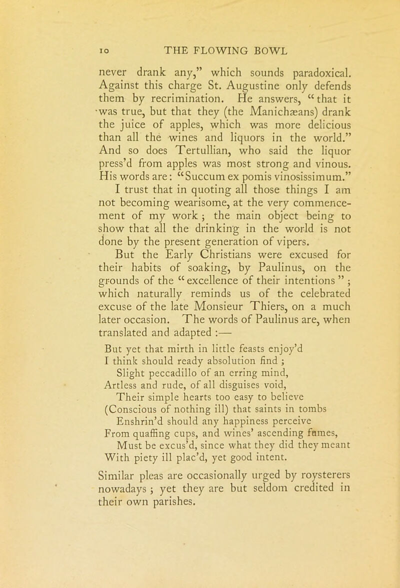 never drank any,” which sounds paradoxical. Against this charge St. Augustine only defends them by recrimination. He answers, “that it was true, but that they (the Manichaeans) drank the juice of apples, which was more delicious than all the wines and liquors in the world.” And so does Tertullian, who said the liquor press’d from apples was most strong and vinous. His words are: “Succum ex pomis vinosissimum.” I trust that in quoting all those things I am not becoming wearisome, at the very commence- ment of my work ; the main object being to show that all the drinking in the world is not done by the present generation of vipers. But the Early Christians were excused for their habits of soaking, by Paulinus, on the grounds of the “ excellence of their intentions ” ; which naturally reminds us of the celebrated excuse of the late Monsieur Thiers, on a much later occasion. The words of Paulinus are, when translated and adapted :— But yet that mirth in little feasts enjoy’d I think should ready absolution find ; Slight peccadillo of an erring mind, Artless and rude, of all disguises void, Their simple hearts too easy to believe (Conscious of nothing ill) that saints in tombs Enshrin’d should any happiness perceive From quaffing cups, and wines’ ascending fumes, Must be excus’d, since what they did they meant With piety ill plac’d, yet good intent. Similar pleas are occasionally urged by roysterers nowadays; yet they are but seldom credited in their own parishes.