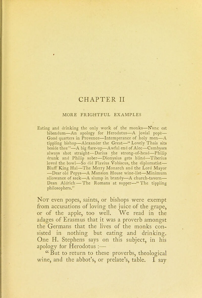 MORE FRIGHTFUL EXAMPLES Eating and drinking the only work of the monks—Nunc est bibendum—An apology for Herodotus—A jovial pope— Good quarters in Provence—Intemperance of holy men—A tippling bishop—Alexander the Great—“ Lovely Thais sits beside thee”—A big flare-up—Awful end of Alec—Cambyses always shot straight—Darius the strong-of-head—Philip drunk and Philip sober—Dionysius gets blind—Tiberius loved the bowl—So did Flavius Vobiscus, the diplomatist— Bluff King Hal—The Merry Monarch and the Lord Mayor —Dear old Pepys—A Mansion House wine-list—Minimum allowance of sack—A slump in brandy—A church-tavern— Dean Aldrich — The Romans at supper—“The tippling philosophers.” Not even popes, saints, or bishops were exempt from accusations of loving the juice of the grape, or of the apple, too well. We read in the adages of Erasmus that it was a proverb amongst the Germans that the lives of the monks con- sisted in nothing but eating and drinking. One H. Stephens says on this subject, in his apology for Herodotus :— “ But to return to these proverbs, theological wine, and the abbot’s, or prelate’s, table. I say