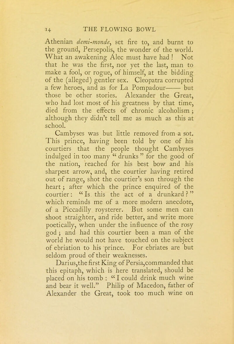 Athenian demi-monde, set fire to, and burnt to the ground, Persepolis, the wonder of the world. What an awakening Alec must have had ! Not that he was the first, nor yet the last, man to make a fool, or rogue, of himself, at the bidding of the (alleged) gentler sex. Cleopatra corrupted a few heroes, and as for La Pompadour but those be other stories. Alexander the Great, who had lost most of his greatness by that time, died from the effects of chronic alcoholism; although they didn’t tell me as much as this at school. Cambyses was but little removed from a sot. This prince, having been told by one of his courtiers that the people thought Cambyses indulged in too many cc drunks ” for the good of the nation, reached for his best bow and his sharpest arrow, and, the courtier having retired out of range, shot the courtier’s son through the heart; after which the prince enquired of the courtier: “ Is this the act of a drunkard ? ” which reminds me of a more modern anecdote, of a Piccadilly roysterer. But some men can shoot straighter, and ride better, and write more poetically, when under the influence of the rosy god ; and had this courtier been a man of the world he would not have touched on the subject of ebriation to his prince. For ebriates are but seldom proud of their weaknesses. Darius,the first King of Persia,commanded that this epitaph, which is here translated, should be placed on his tomb : cc I could drink much wine and bear it well.” Philip of Macedon, father of Alexander the Great, took too much wine on