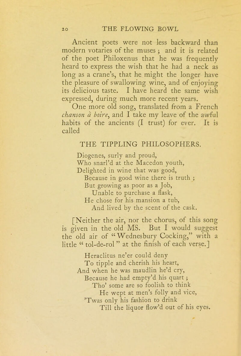 Ancient poets were not less backward than modern votaries of the muses ; and it is related of the poet Philoxenus that he was frequently heard to express the wish that he had a neck as long as a crane’s, that he might the longer have the pleasure of swallowing wine, and of enjoying its delicious taste. I have heard the same wish expressed, during much more recent years. One more old song, translated from a French chanson a boire, and I take my leave of the awful habits of the ancients (I trust) for ever. It is called THE TIPPLING PHILOSOPHERS. Diogenes, surly and proud, Who snarl’d at the Macedon youth, Delighted in wine that was good, Because in good wine there is truth ; But growing as poor as a Job, Unable to purchase a flask, He chose for his mansion a tub, And lived by the scent of the cask. [Neither the air, nor the chorus, of this song is given in the old MS. But I would suggest the old air of “Wednesbury Cocking,” with a little “ tol-de-rol ” at the finish of each verse.] Heraclitus ne’er could deny To tipple and cherish his heart, And when he was maudlin he’d cry. Because he had empty’d his quart ; Tho’ some are so foolish to think He wept at men’s folly and vice, ’Twas only his fashion to drink Till the liquor flow’d out of his eyes.