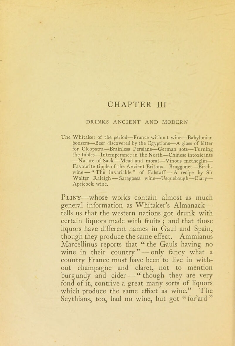 CHAPTER 111 DRINKS ANCIENT AND MODERN The Whitaker of the period—France without wine—Babylonian boozers—Beer discovered by the Egyptians—A glass of bitter for Cleopatra—Brainless Persians—German sots—Turning the tables—Intemperance in the North—Chinese intoxicants —Nature of Sack-—Mead and morat—Vinous metheglin— Favourite tipple of the Ancient Britons—Braggonet—Birch- wine— “The invariable” of Falstaff—A recipe by Sir Walter Raleigh — Saragossa wine—Usquebaugh—Clary— Apricock wine. Pliny—whose works contain almost as much general information as Whitaker’s Almanack— tells us that the western nations got drunk with certain liquors made with fruits ; and that those liquors have different names in Gaul and Spain, though they produce the same effect. Ammianus Marcellinus reports that “ the Gauls having no wine in their country” — only fancy what a country France must have been to live in with- out champagne and claret, not to mention burgundy and cider — “ though they are very fond of it, contrive a great many sorts of liquors which produce the same effect as wine.” The Scythians, too, had no wine, but got H for’ard ”