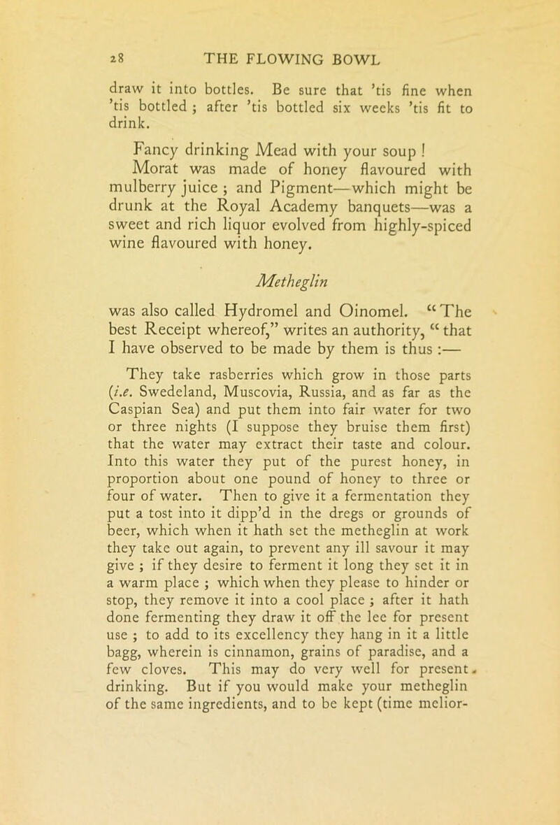 draw it into bottles. Be sure that ’tis fine when ’tis bottled ; after ’tis bottled six weeks ’tis fit to drink. Fancy drinking Mead with your soup ! Morat was made of honey flavoured with mulberry juice ; and Pigment—which might be drunk at the Royal Academy banquets—was a sweet and rich liquor evolved from highly-spiced wine flavoured with honey. Metheglin was also called Hydromel and Oinomel. “The best Receipt whereofwrites an authority, “ that I have observed to be made by them is thus :— They take rasberries which grow in those parts (/.if. Swedeland, Muscovia, Russia, and as far as the Caspian Sea) and put them into fair water for two or three nights (I suppose they bruise them first) that the water may extract their taste and colour. Into this water they put of the purest honey, in proportion about one pound of honey to three or four of water. Then to give it a fermentation they put a tost into it dipp’d in the dregs or grounds of beer, which when it hath set the metheglin at work they take out again, to prevent any ill savour it may give ; if they desire to ferment it long they set it in a warm place ; which when they please to hinder or stop, they remove it into a cool place ; after it hath done fermenting they draw it off the lee for present use ; to add to its excellency they hang in it a little bagg, wherein is cinnamon, grains of paradise, and a few cloves. This may do very well for present, drinking. But if you would make your metheglin of the same ingredients, and to be kept (time mclior-