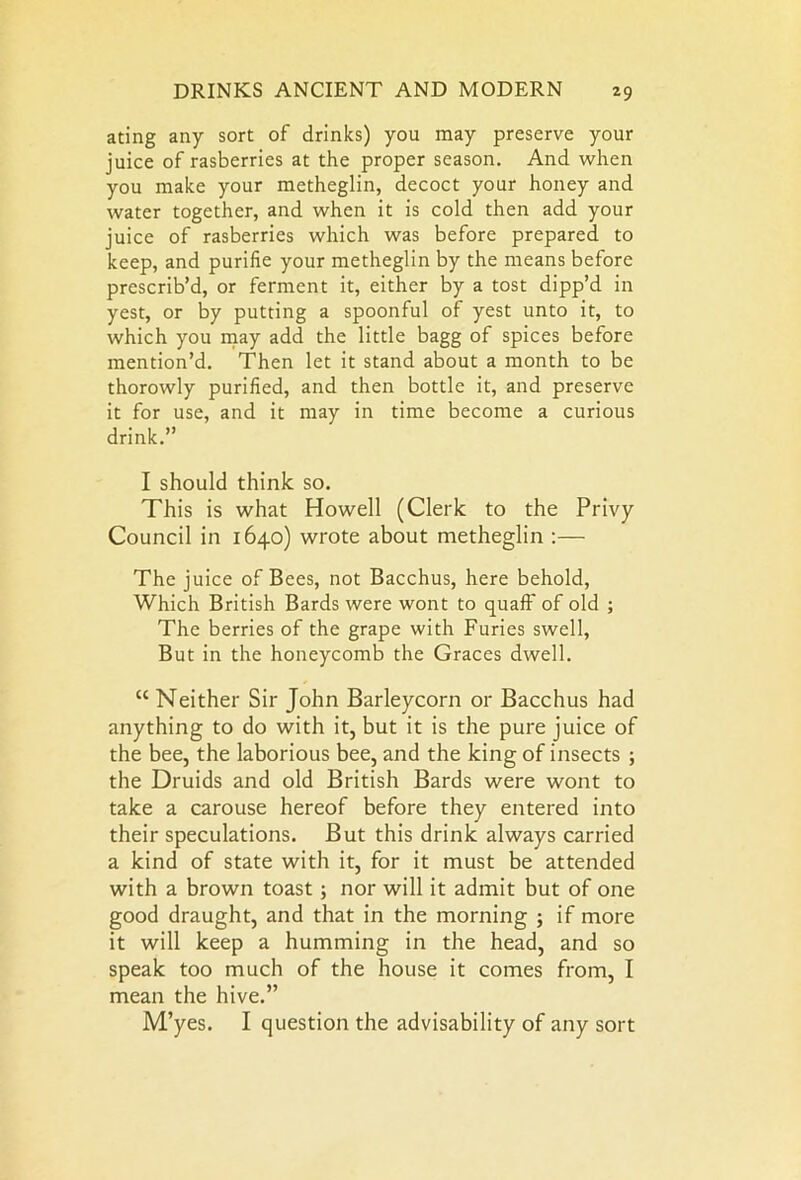 ating any sort of drinks) you may preserve your juice of rasberries at the proper season. And when you make your metheglin, decoct your honey and water together, and when it is cold then add your juice of rasberries which was before prepared to keep, and purifie your metheglin by the means before prescrib’d, or ferment it, either by a tost dipp’d in yest, or by putting a spoonful of yest unto it, to which you may add the little bagg of spices before mention’d. Then let it stand about a month to be thorowly purified, and then bottle it, and preserve it for use, and it may in time become a curious drink.” I should think so. This is what Howell (Clerk to the Privy Council in 1640) wrote about metheglin :— The juice of Bees, not Bacchus, here behold, Which British Bards were wont to quaff of old ; The berries of the grape with Furies swell, But in the honeycomb the Graces dwell. “ Neither Sir John Barleycorn or Bacchus had anything to do with it, but it is the pure juice of the bee, the laborious bee, and the king of insects ; the Druids and old British Bards were wont to take a carouse hereof before they entered into their speculations. But this drink always carried a kind of state with it, for it must be attended with a brown toast; nor will it admit but of one good draught, and that in the morning ; if more it will keep a humming in the head, and so speak too much of the house it comes from, I mean the hive.” M’yes. I question the advisability of any sort