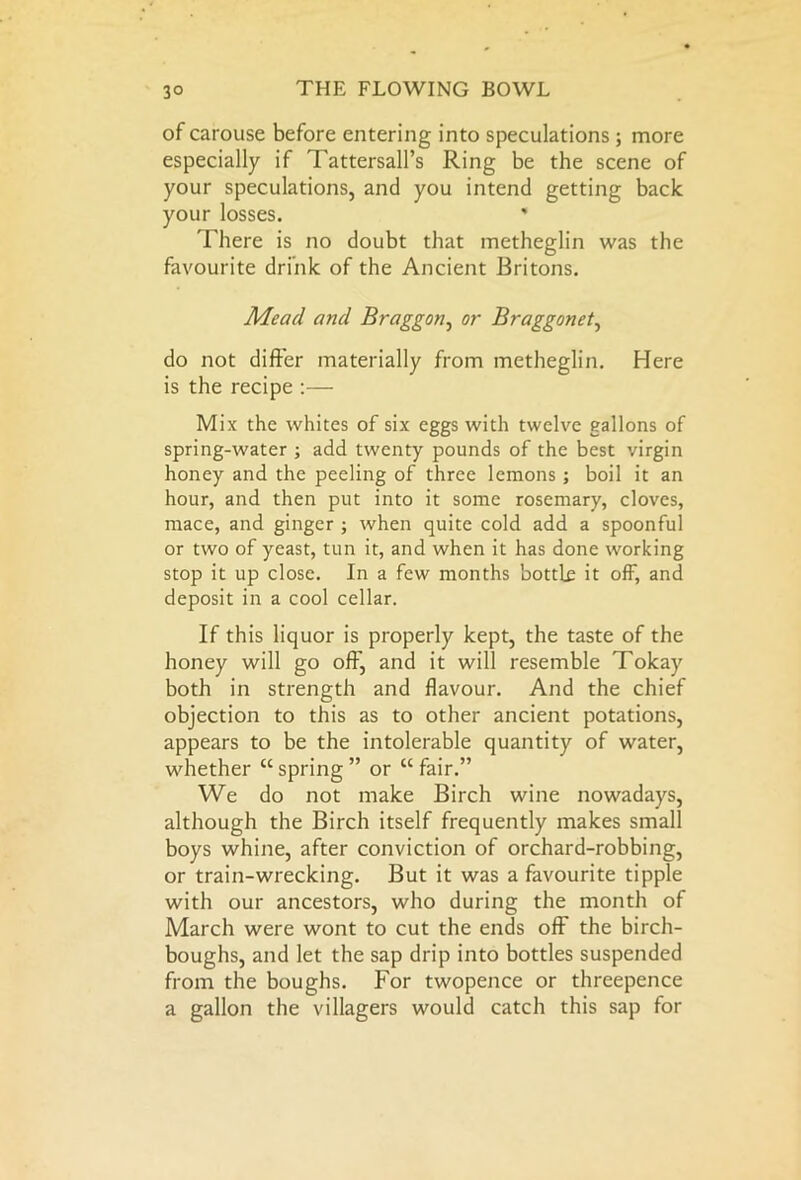 of carouse before entering into speculations ; more especially if Tattersall’s Ring be the scene of your speculations, and you intend getting back your losses. * There is no doubt that metheglin was the favourite drink of the Ancient Britons. Mead and Braggon, or Braggonet, do not differ materially from metheglin. Here is the recipe :— Mix the whites of six eggs with twelve gallons of spring-water ; add twenty pounds of the best virgin honey and the peeling of three lemons ; boil it an hour, and then put into it some rosemary, cloves, mace, and ginger ; when quite cold add a spoonful or two of yeast, tun it, and when it has done working stop it up close. In a few months bottle it off, and deposit in a cool cellar. If this liquor is properly kept, the taste of the honey will go off, and it will resemble Tokay both in strength and flavour. And the chief objection to this as to other ancient potations, appears to be the intolerable quantity of water, whether “spring” or “fair.” We do not make Birch wine nowadays, although the Birch itself frequently makes small boys whine, after conviction of orchard-robbing, or train-wrecking. But it was a favourite tipple with our ancestors, who during the month of March were wont to cut the ends off the birch- boughs, and let the sap drip into bottles suspended from the boughs. For twopence or threepence a gallon the villagers would catch this sap for