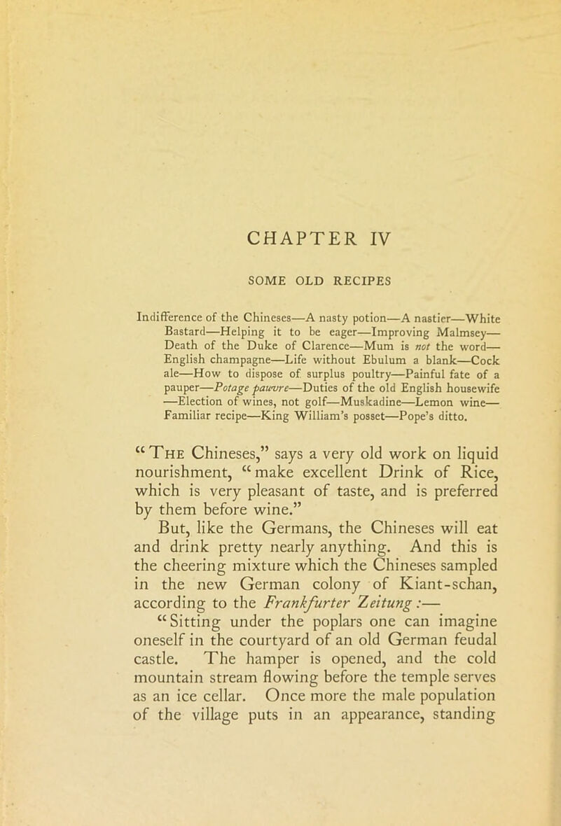 CHAPTER IV SOME OLD RECIPES Indifference of the Chineses—A nasty potion—A nastier—White Bastard—Helping it to be eager—Improving Malmsey— Death of the Duke of Clarence—Mum is not the word— English champagne—Life without Ebulum a blank—Cock ale—How to dispose of surplus poultry—Painful fate of a pauper—Potage pawvrc—Duties of the old English housewife —Election of wines, not golf—Muskadine—Lemon wine— Familiar recipe—King William’s posset—Pope’s ditto. “The Chineses,” says a very old work on liquid nourishment, “ make excellent Drink of Rice, which is very pleasant of taste, and is preferred by them before wine.” But, like the Germans, the Chineses will eat and drink pretty nearly anything. And this is the cheering mixture which the Chineses sampled in the new German colony of Kiant-schan, according to the Frankfurter Zeitung:— “Sitting under the poplars one can imagine oneself in the courtyard of an old German feudal castle. The hamper is opened, and the cold mountain stream flowing before the temple serves as an ice cellar. Once more the male population of the village puts in an appearance, standing