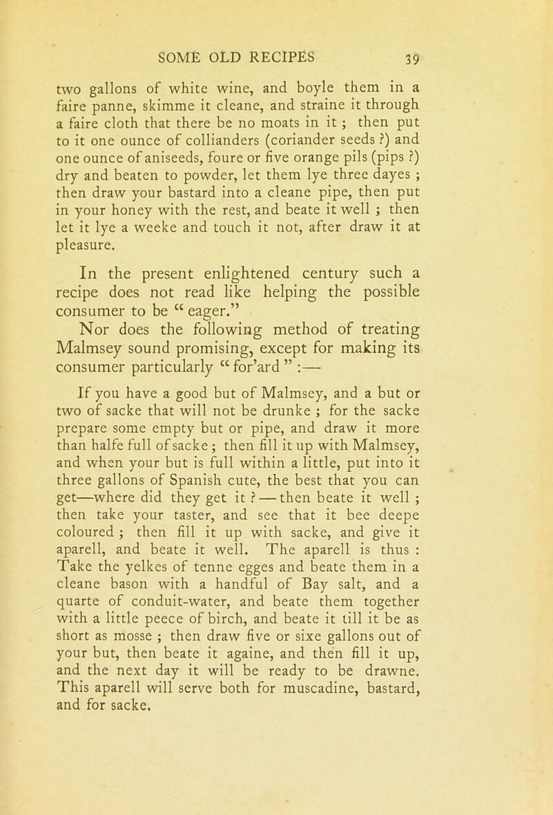 two gallons of white wine, and boyle them in a faire panne, skimme it cleane, and straine it through a faire cloth that there be no moats in it; then put to it one ounce of collianders (coriander seeds ?) and one ounce of aniseeds, foure or five orange pils (pips ?) dry and beaten to powder, let them lye three dayes ; then draw your bastard into a cleane pipe, then put in your honey with the rest, and beate it well ; then let it lye a weeke and touch it not, after draw it at pleasure. In the present enlightened century such a recipe does not read like helping the possible consumer to be “ eager.” Nor does the following method of treating Malmsey sound promising, except for making its consumer particularly K for’ard ” :— If you have a good but of Malmsey, and a but or two of sacke that will not be drunke ; for the sacke prepare some empty but or pipe, and draw it more than halfe full of sacke; then fill it up with Malmsey, and when your but is full within a little, put into it three gallons of Spanish cute, the best that you can get—where did they get it ? — then beate it well ; then take your taster, and see that it bee deepe coloured ; then fill it up with sacke, and give it aparell, and beate it well. The aparell is thus : Take the yelkes of tenne egges and beate them in a cleane bason with a handful of Bay salt, and a quarte of conduit-water, and beate them together with a little peece of birch, and beate it till it be as short as mosse ; then draw five or sixe gallons out of your but, then beate it againe, and then fill it up, and the next day it will be ready to be drawne. This aparell will serve both for muscadine, bastard, and for sacke.