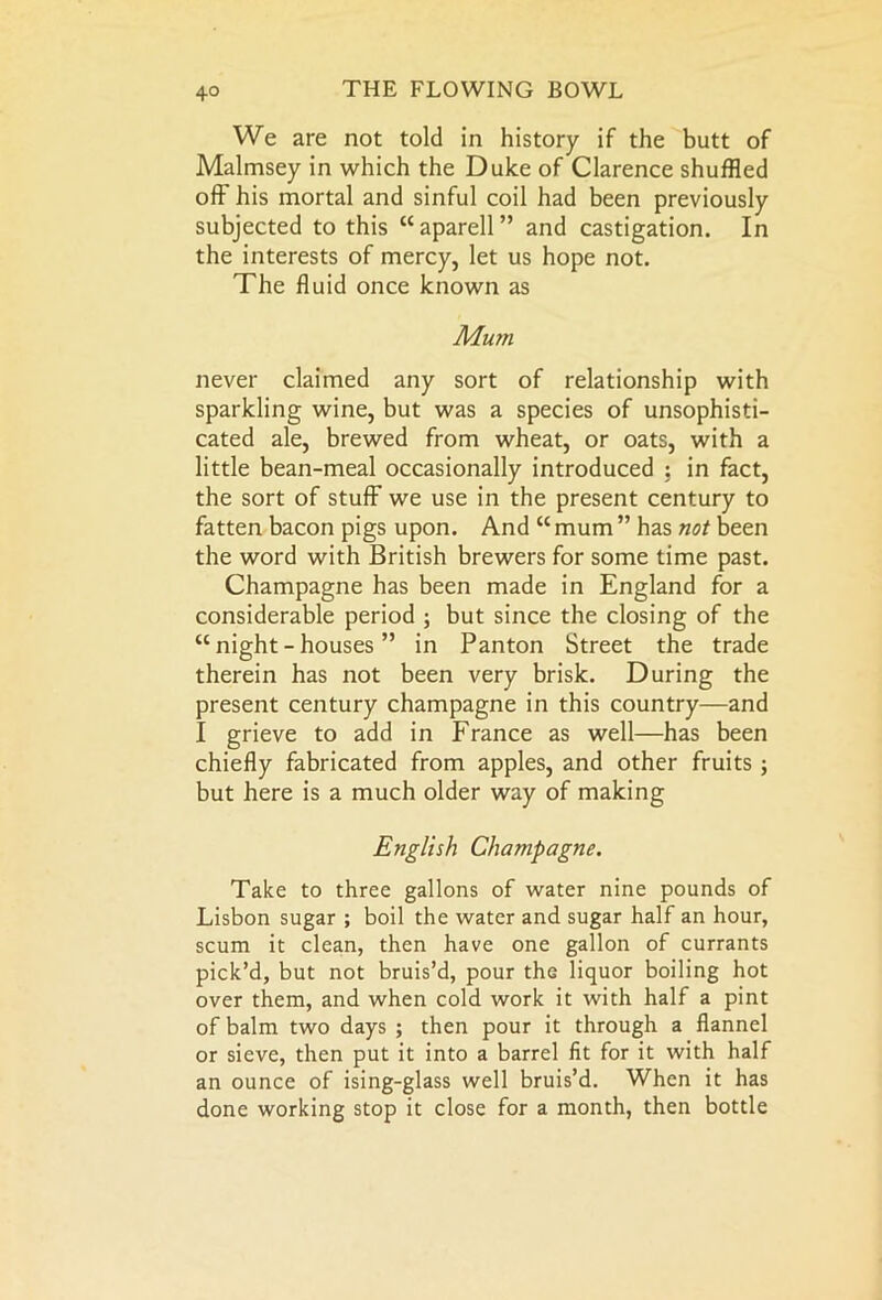 We are not told in history if the butt of Malmsey in which the Duke of Clarence shuffled off his mortal and sinful coil had been previously subjected to this “aparell” and castigation. In the interests of mercy, let us hope not. The fluid once known as Mum never claimed any sort of relationship with sparkling wine, but was a species of unsophisti- cated ale, brewed from wheat, or oats, with a little bean-meal occasionally introduced : in fact, the sort of stuff we use in the present century to fatten bacon pigs upon. And “ mum ” has not been the word with British brewers for some time past. Champagne has been made in England for a considerable period ; but since the closing of the “night-houses ” in Panton Street the trade therein has not been very brisk. During the present century champagne in this country—and I grieve to add in France as well—has been chiefly fabricated from apples, and other fruits ; but here is a much older way of making English Champagne. Take to three gallons of water nine pounds of Lisbon sugar ; boil the water and sugar half an hour, scum it clean, then have one gallon of currants pick’d, but not bruis’d, pour the liquor boiling hot over them, and when cold work it with half a pint of balm two days ; then pour it through a flannel or sieve, then put it into a barrel fit for it with half an ounce of ising-glass well bruis’d. When it has done working stop it close for a month, then bottle