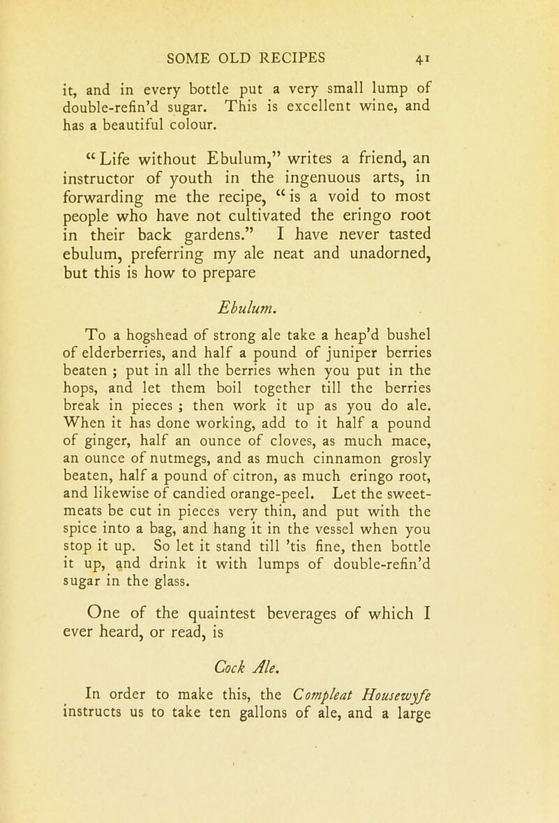 it, and in every bottle put a very small lump of double-refin’d sugar. This is excellent wine, and has a beautiful colour. “ Life without Ebulum,” writes a friend, an instructor of youth in the ingenuous arts, in forwarding me the recipe, “ is a void to most people who have not cultivated the eringo root in their back gardens.” I have never tasted ebulum, preferring my ale neat and unadorned, but this is how to prepare Ebulum. To a hogshead of strong ale take a heap’d bushel of elderberries, and half a pound of juniper berries beaten ; put in all the berries when you put in the hops, and let them boil together till the berries break in pieces ; then work it up as you do ale. When it has done working, add to it half a pound of ginger, half an ounce of cloves, as much mace, an ounce of nutmegs, and as much cinnamon grosly beaten, half a pound of citron, as much eringo root, and likewise of candied orange-peel. Let the sweet- meats be cut in pieces very thin, and put with the spice into a bag, and hang it in the vessel when you stop it up. So let it stand till ’tis fine, then bottle it up, and drink it with lumps of double-refin’d sugar in the glass. One of the quaintest beverages of which I ever heard, or read, is Cock Ale. In order to make this, the Compleat Housewife instructs us to take ten gallons of ale, and a large