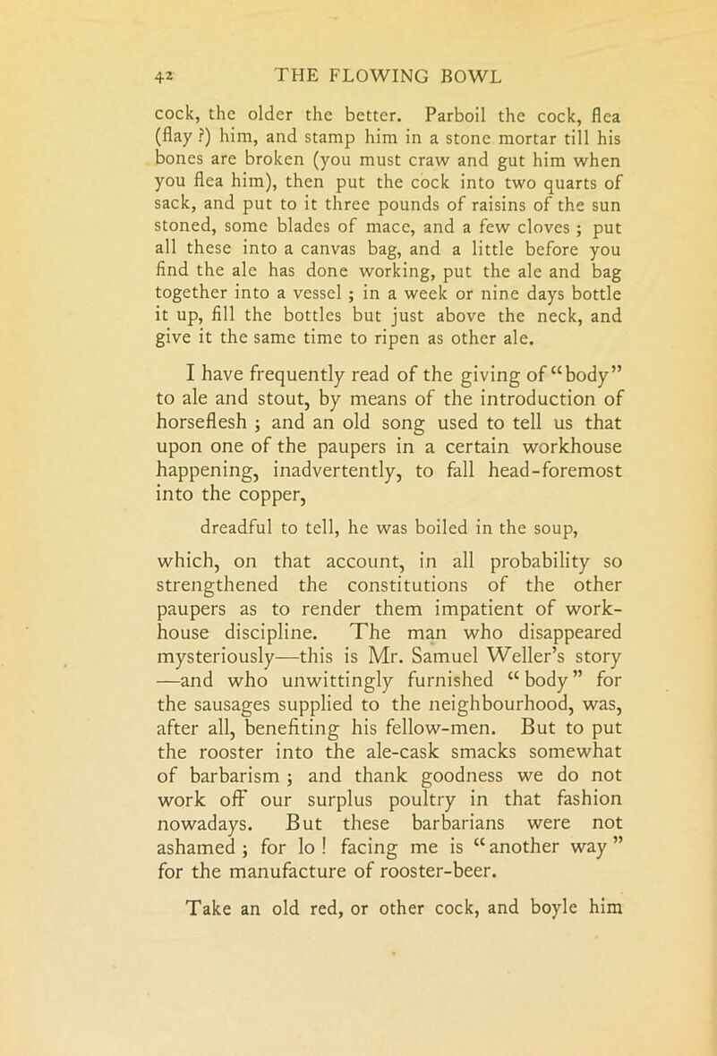 cock, the older the better. Parboil the cock, flea (flay ?) him, and stamp him in a stone mortar till his bones are broken (you must craw and gut him when you flea him), then put the cock into two quarts of sack, and put to it three pounds of raisins of the sun stoned, some blades of mace, and a few cloves ; put all these into a canvas bag, and a little before you find the ale has done working, put the ale and bag together into a vessel ; in a week or nine days bottle it up, fill the bottles but just above the neck, and give it the same time to ripen as other ale. I have frequently read of the giving of “body” to ale and stout, by means of the introduction of horseflesh ; and an old song used to tell us that upon one of the paupers in a certain workhouse happening, inadvertently, to fall head-foremost into the copper, dreadful to tell, he was boiled in the soup, which, on that account, in all probability so strengthened the constitutions of the other paupers as to render them impatient of work- house discipline. The man who disappeared mysteriously—this is Mr. Samuel Weller’s story —and who unwittingly furnished “body” for the sausages supplied to the neighbourhood, was, after all, benefiting his fellow-men. But to put the rooster into the ale-cask smacks somewhat of barbarism ; and thank goodness we do not work off our surplus poultry in that fashion nowadays. But these barbarians were not ashamed ; for lo ! facing me is “ another way ” for the manufacture of rooster-beer. Take an old red, or other cock, and boyle him