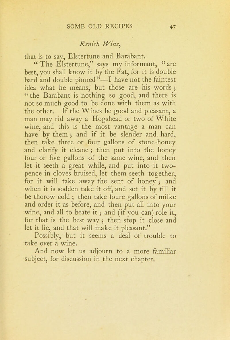 Rcnish Wine, that is to say, Elstertune and Barabant. “The Elstertune,” says my informant, “are best, you shall know it by the Fat, for it is double bard and double pinned ”—I have not the faintest idea what he means, but those are his words ; “ the Barabant is nothing so good, and there is not so much good to be done with them as with the other. If the Wines be good and pleasant, a man may rid away a Hogshead or two of White wine, and this is the most vantage a man can have by them ; and if it be slender and. hard, then take three or four gallons of stone-honey and clarify it cleane 3 then put into the honey four or five gallons of the same wine, and then let it seeth a great while, and put into it two- pence in cloves bruised, let them seeth together, for it will take away the sent of honey 3 and when it is sodden take it off, and set it by till it be thorow cold 5 then take foure gallons of milke and order it as before, and then put all into your wine, and all to beate it 5 and (if you can) role it, for that is the best way 3 then stop it close and let it lie, and that will make it pleasant.” Possibly, but it seems a deal of trouble to take over a wine. And now let us adjourn to a more familiar subject, for discussion in the next chapter.