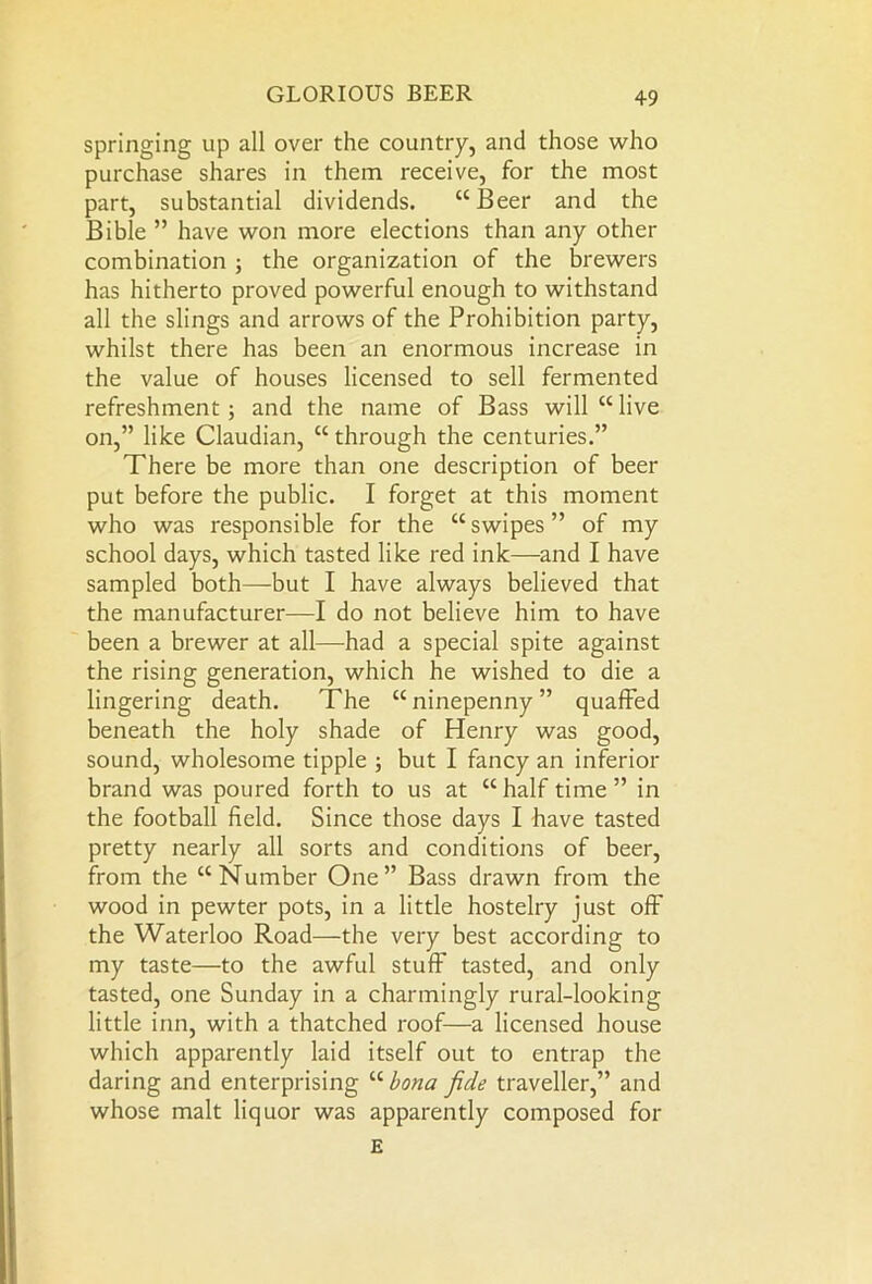 springing up all over the country, and those who purchase shares in them receive, for the most part, substantial dividends. “Beer and the Bible ” have won more elections than any other combination ; the organization of the brewers has hitherto proved powerful enough to withstand all the slings and arrows of the Prohibition party, whilst there has been an enormous increase in the value of houses licensed to sell fermented refreshment; and the name of Bass will “live on,” like Claudian, “ through the centuries.” There be more than one description of beer put before the public. I forget at this moment who was responsible for the “swipes” of my school days, which tasted like red ink—and I have sampled both—but I have always believed that the manufacturer—I do not believe him to have been a brewer at all—had a special spite against the rising generation, which he wished to die a lingering death. The “ ninepenny ” quaffed beneath the holy shade of Henry was good, sound, wholesome tipple ; but I fancy an inferior brand was poured forth to us at “half time” in the football field. Since those days I have tasted pretty nearly all sorts and conditions of beer, from the “Number One” Bass drawn from the wood in pewter pots, in a little hostelry just off the Waterloo Road—the very best according to my taste—to the awful stuff tasted, and only tasted, one Sunday in a charmingly rural-looking little inn, with a thatched roof—a licensed house which apparently laid itself out to entrap the daring and enterprising “ bona fide traveller,” and whose malt liquor was apparently composed for E